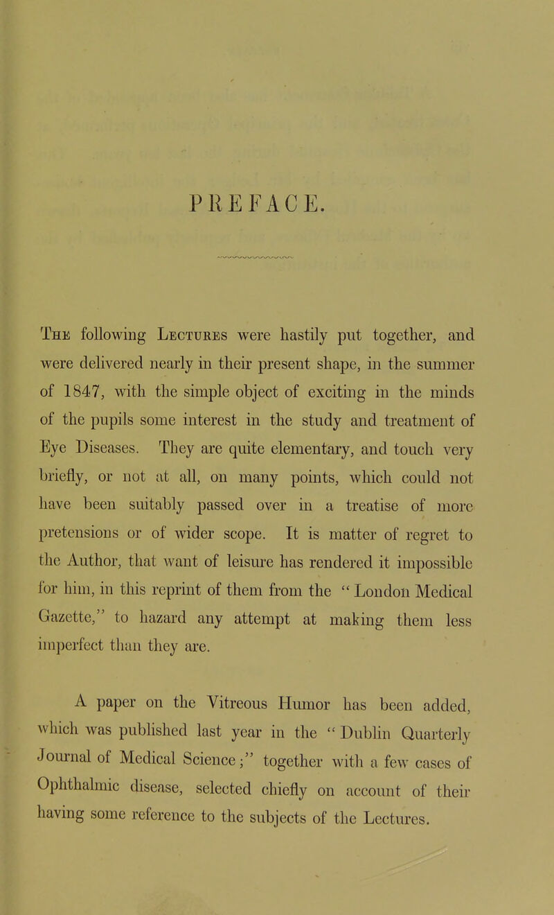 PREFACE. The following Lectures were hastily put together, and were delivered nearly in their present shape, in the summer of 1847, with the simple object of exciting in the minds of the pupils some interest in the study and treatment of Eye Diseases. They are quite elementary, and touch very briefly, or not at all, on many points, which could not have been suitably passed over in a treatise of more pretensions or of wider scope. It is matter of regret to the Author, that want of leism-e has rendered it impossible for him, in this reprint of them from the  Loudon Medical Gazette, to hazard any attempt at making them less imperfect than they are. A paper on the Vitreous Humor has been added, which was pubhshed last year in the  Dublin Quarterly Journal of Medical Science; together with a few cases of Ophthalmic disease, selected chiefly on account of their having some reference to the subjects of the Lectures.