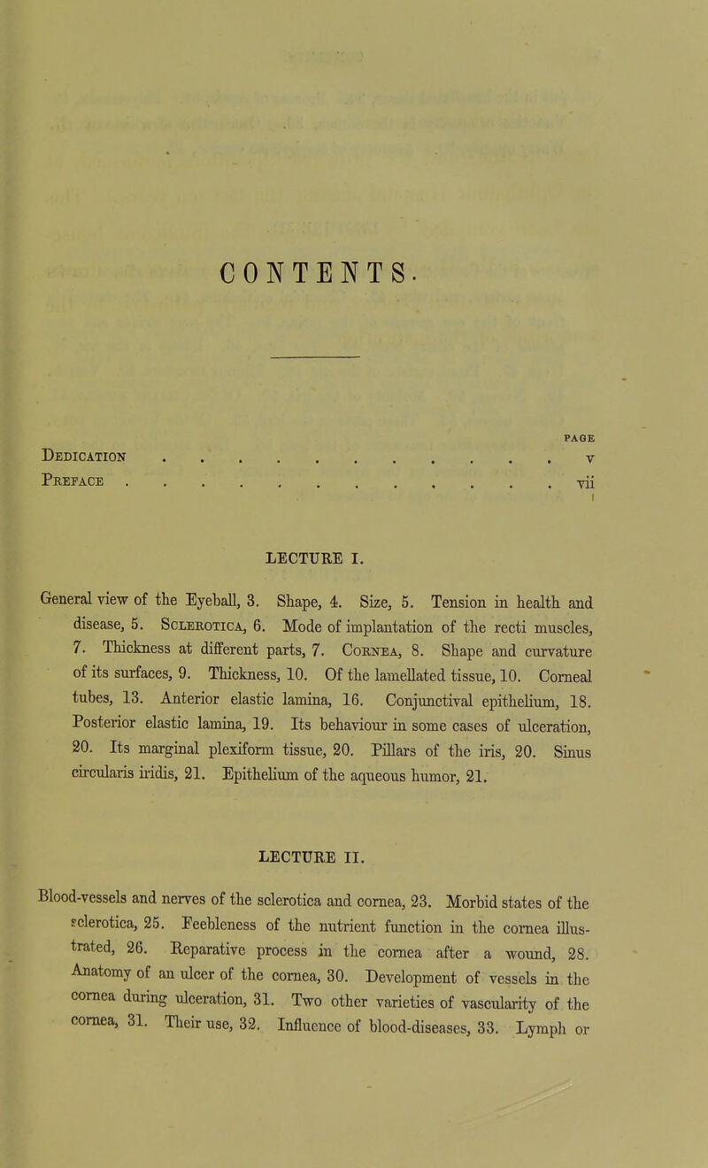 CONTENTS PAGE Dedication v Preface vii LECTURE I. General view of the Eyeball, 3. Shape, 4. Size, 5. Tension in health and disease, 5. Sclerotica, 6. Mode of implantation of the recti muscles, 7. Thickness at different parts, 7. Cornea, 8, Shape and curvature of its surfaces, 9. Thickness, 10. Of the lamellated tissue, 10. Corneal tubes, 13. Anterior elastic lamina, 16. Conjunctival epithelium, 18. Posterior elastic lamina, 19. Its behaviour in some cases of ulceration, 20. Its marginal plexiform tissue, 20. Pillars of the iris, 20. Sinus cu-cularis iridis, 21. Epithelium of the aqueous humor, 21. LECTURE II. Blood-vessels and nerves of the sclerotica and cornea, 23. Morbid states of the sclerotica, 25. Feebleness of the nutrient function in the cornea illus- trated, 26. Reparative process in the cornea after a wound, 28. Anatomy of an ulcer of the cornea, 30. Development of vessels in the cornea during ulceration, 31. Two other varieties of vascularity of the cornea, 31. Their use, 32. Influence of blood-diseases, 33. Lymph or