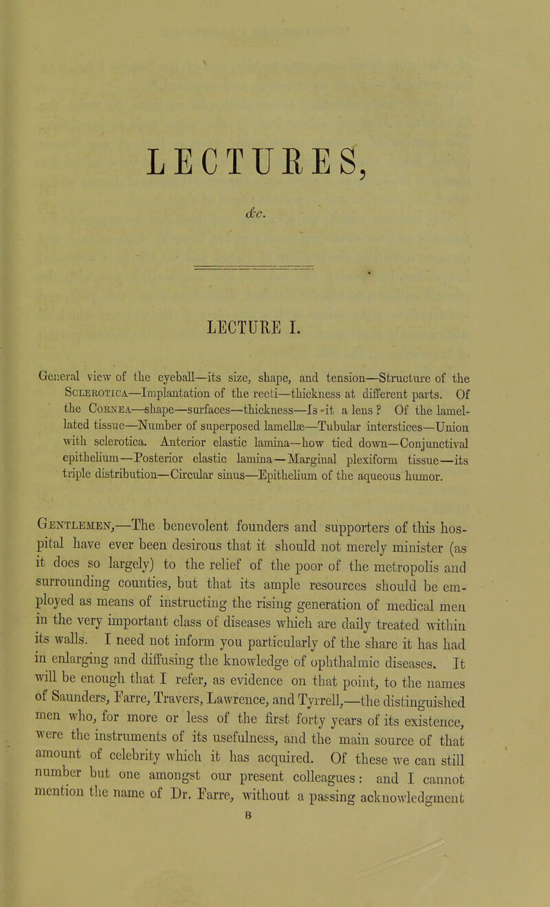 LECTUEES, LECTURE 1. GeJieral view of tlie eyeball—its size, shape, and tension—Structui-e of the ScLEiioTiCA—Implantation of the recti—thickness at diiferent parts. Of the CoKNEA—shape—surfaces—thickness—Is -it a lens ? Of the lamel- lated tissue—Number of superposed lamellae—Tubular interstices—Union with sclerotica. Anterior elastic lamina—how tied down—Conjunctival epithehum—Posterior elastic lamina—Marginal plexifonn tissue—its triple distribution—Cu-cular sinus—Epithelium of the aqueous humor. Gentlemen,—The benevolent founders and supporters of this hos- pital have ever been desirous that it should not merely minister (as it does so largely) to the relief of the poor of the metropolis and surrounding counties, but that its ample resources should be em- ployed as means of instructing the rising generation of medical men in the very important class of diseases wliich are daily treated within its walls. I need not inform you particularly of the share it has had in enlarging and diffusing the knowledge of ophthalmic diseases. It will be enough that I refer, as evidence on that point, to the names of Saunders, Earre, Travers, Lawrence, and Tyrrell,—the distinguished men who, for more or less of the first forty years of its existence, were the instruments of its usefulness, and the main source of that amount of celebrity which it has acquired. Of these we can stiE number but one amongst our present colleagues: and I cannot mention the name of Dr. Earre, without a passing acknowledgment B