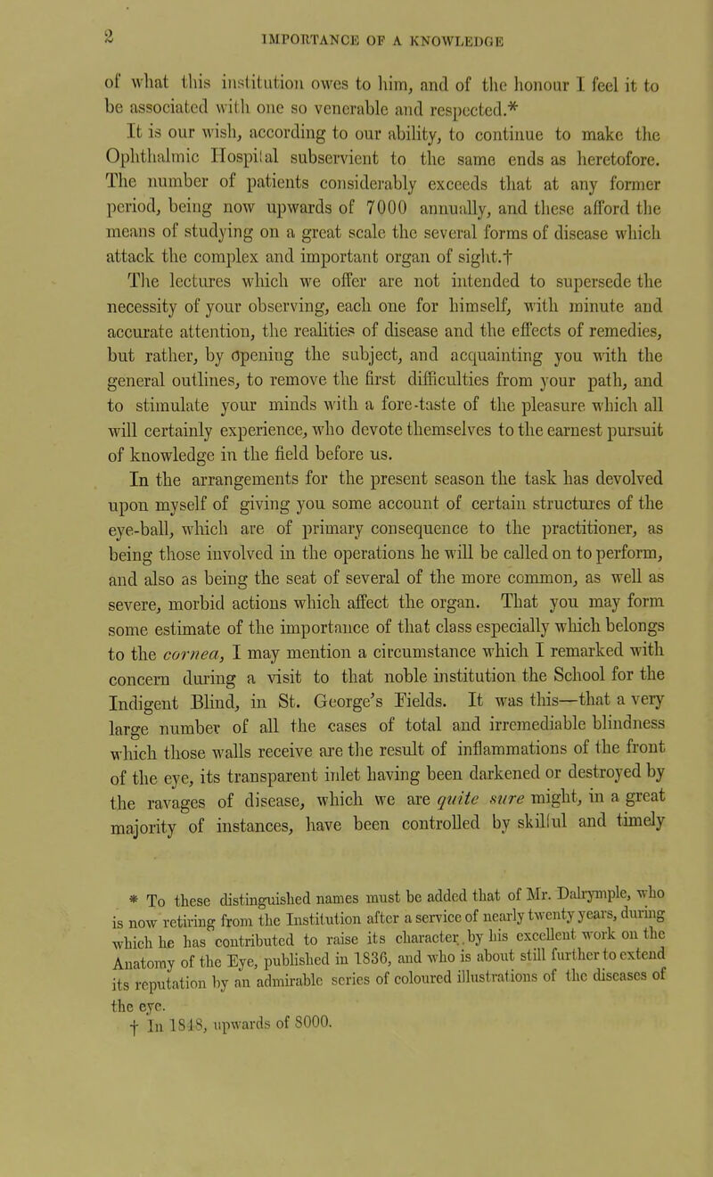 IMPORTANCE OF A KNOWLEDGE of what this institution owes to liim, and of the honour I feel it to be associated with one so venerable and respected.^ It is our wish, aceording to our abiHty, to continue to make the Ophthalmic Ilospilal subservient to the same ends as heretofore. The number of patients considei-ably exceeds that at any former period, being now upwards of 7000 annually, and these afford tlie means of studying on a great scale the several forms of disease which attack the complex and important organ of sight.f The lectures which we offer are not intended to supersede the necessity of your observing, each one for himself, with minute and accurate attention, the realities of disease and the effects of remedies, but rather, by Opening the subject, and acquainting you with the general outlines, to remove the first difficulties from your path, and to stimulate your minds with a fore-taste of the pleasure which all will certainly experience, who devote themselves to the earnest pursuit of knowledge in the field before us. In the arrangements for the present season the task has devolved upon myself of giving you some account of certain structures of the eye-ball, which are of primary consequence to the practitioner, as being those involved in the operations he will be called on to perform, and also as being the seat of several of the more common, as well as severe, morbid actions which affect the organ. That you may form some estimate of the importance of that class especially which belongs to the cornea, I may mention a circumstance which I remarked with concern dming a visit to that noble institution the School for the Indigent Blind, in St. George's Fields. It was this—that a very large number of all the cases of total and irremediable blindness which those walls receive are the result of inflammations of the front of the eye, its transparent inlet having been darkened or destroyed by the ravages of disease, which we are quite sure might, in a great majority of instances, have been controlled by skilful and timely * To these distinguished names must be added that of Mr. Dah-ymple, ^vho is now retiring from the Institution after aseiTiceof nearly twenty years, durbg which he has contributed to raise its character.by his exceUent work on the Anatomy of the Eye, published in 1836, and who is about still further to extend its reputation by an admirable series of coloured illustrations of the diseases of the eye. t In 1S18, upwards of 8000.