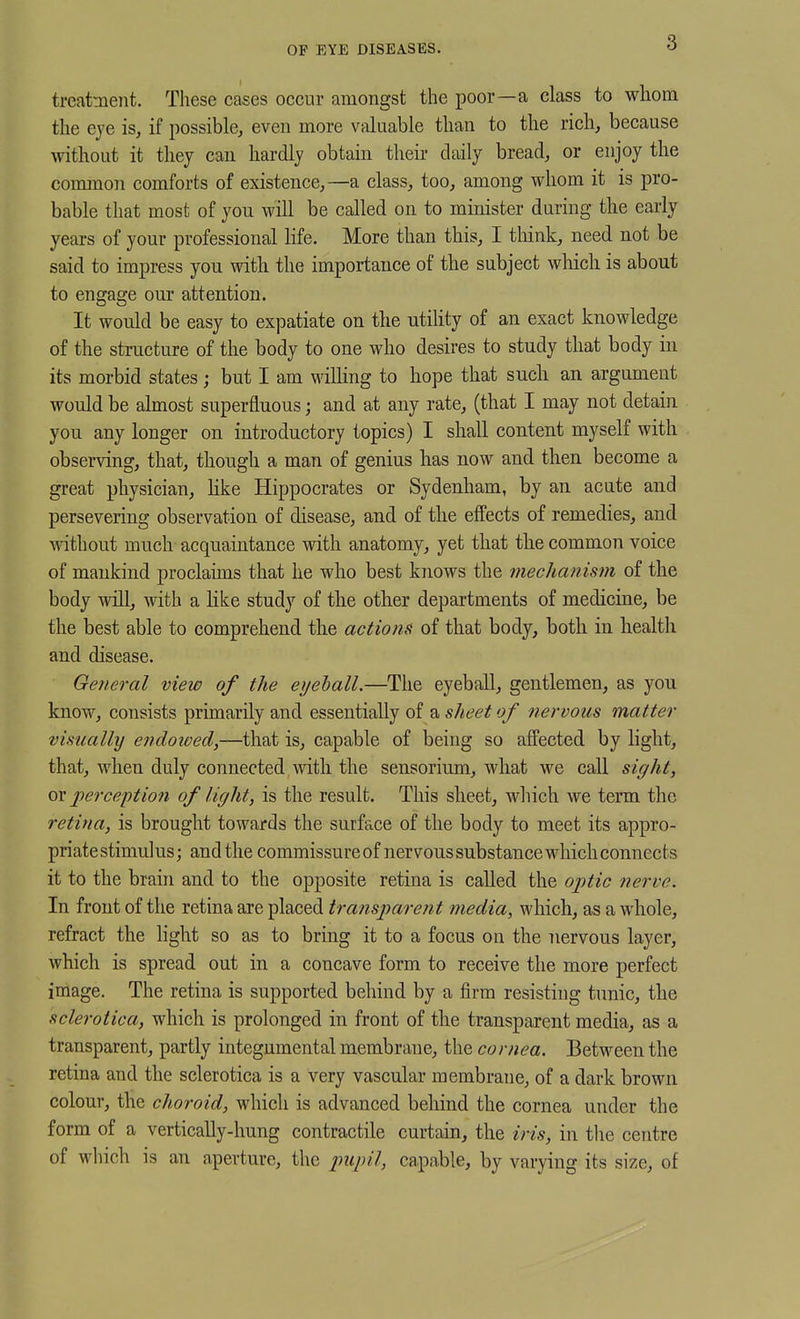 OF EYE DISEASES. treatment. These cases occur amongst the poor—a class to whom the eye is, if possible, even more valuable than to the rich, because without it they can hardly obtain their daily bread, or enjoy the common comforts of existence,—a class, too, among whom it is pro- bable that most of yon will be called on to minister during the early years of your professional life. More than this, I tliink, need not be said to impress you with the importance of the subject which is about to engage our attention. It would be easy to expatiate on the utihty of an exact knowledge of the structure of the body to one who desires to study that body in its morbid states; but I am willing to hope that such an argument would be almost superfluous; and at any rate, (that I may not detain you any longer on introductory topics) I shall content myself with observing, that, though a man of genius has now and then become a great physician, like Hippocrates or Sydenham, by an acute and persevering observation of disease, and of the effects of remedies, and Mathout much acquaintance with anatomy, yet that the common voice of mankind proclaims that he who best knows the mechanism of the body will, with a like study of the other departments of medicine, be the best able to comprehend the actioiis of that body, both in health and disease. General view of the eijehall.—The eyeball, gentlemen, as you know, consists prunarily and essentially of a sJteet of nervous matter visually endoived,—that is, capable of being so affected by light, that, when duly connected with the sensorium, what we call sight, ox perception of light, is the result. This sheet, which we term the retina, is brought towards the surface of the body to meet its appro- priate stimulus; and the commissure of nervous substance which connects it to the brain and to the opposite retina is called the optic nerve. In front of the retina are placed transparent media, which, as a whole, refract the light so as to bring it to a focus on the nervous layer, which is spread out in a concave form to receive the more perfect image. The retina is supported behind by a firm resisting tunic, the sclerotica, which is prolonged in front of the transparent media, as a transparent, partly integumental membrane, the cornea. Between the retina and the sclerotica is a very vascular membrane, of a dark brown colour, the choroid, which is advanced behind the cornea under the form of a vertically-hung contractile curtain, the iris, in the centre of which is an aperture, the pupil, capable, by varying its size, of