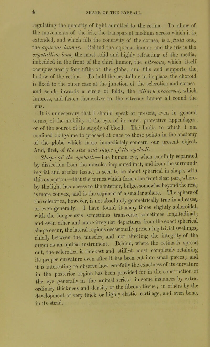 SHAPE OP THE I'.YET^ALL, i'egulutiiig llic quantity of light admitted to the retina. To allow of the movements of the iris, the transparont medium across which it is extended^ and which fills the concavity of the cornea, is a Jluid one, the aqueous humor. Behind the aqiicous humor and the iris is the c7'i/staUi/ie len.t, the most solid and highly refracting of the media, imbedded in the front of the third humor, the vitreous, which itself occupies nearly four-fifths of the globe, and fills and supports the hollow of the retina. To hold the crystalline in its place, the choroid is fixed to the outer case at the junction of the sclerotica and cornea and sends inwards a circle of folds, the ciliary processes, which impress, and fasten themselves to, the vitreous humor all round the lens. It is unnecessary that I should speak at present, even in general terms, of the mobility of the eye, of its outer protective appendages or of the source of its supply of blood. The Hmits to which I am confined oblige me to proceed at once to those points in the anatomy of the globe which more immediately concern our present object. And, first, of the size and shape of tite cychall. Shape of the eyeball—Tii'd human eye, when carefully separated by dissection from the muscles implanted in it, and from the surround- ing fat and areolar tissue, is seen to be about spherical in shape, with this exception—that the cornea wliich forms the front clear part, where- by the light has access to the ulterior, bulgessomewhatbeyond the rest, is more convex, and is the segment of a smaller sphere. The sphere of the sclerotica, however, is not absolutely geometrically true in all cases, or even generally. I have found it many times slightly spheroidal, with the longer axis sometimes transverse, sometimes longitudinal; and even other and more irregular departures from the exact spherical shape occur, the lateral regions occasionally presenting trivial sweUings, chiefly between the muscles, and not affecting the integrity of the organ as an optical instrument. Behind, where the retina is spread out, the sclerotica is thickest and stiffest, most completely retainmg its proper curvature even after it has been cut into small pieces; and it is interesting to observe how carefully the exactness of its curvature in the posterior region has been provided for iu the construction of the eye generally in the animal series : in some instances by extra- ordinary thickness and density of the fibrous tissue; in others by the development of very thick or highly elastic cartilage, and even bone, in its stead.