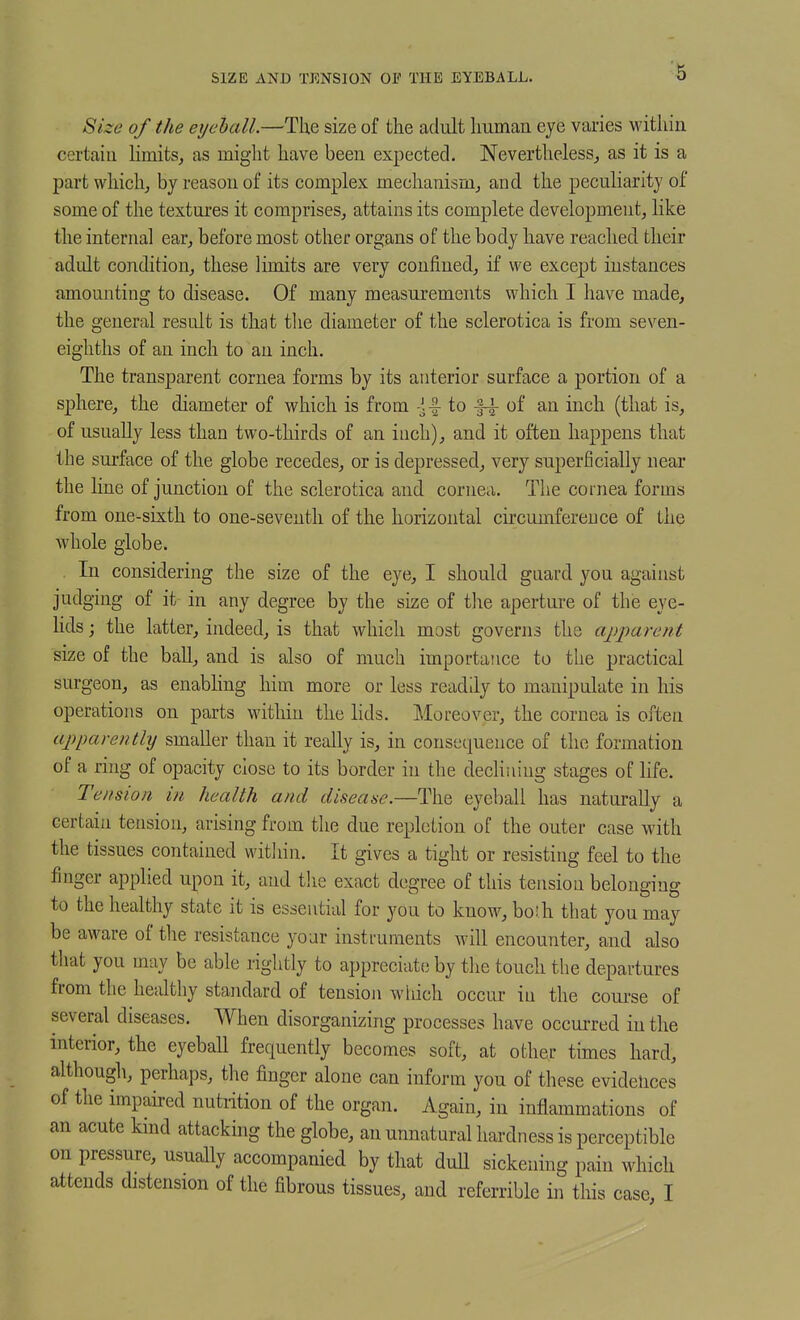 SIZE AND TENSION OP THE EYEBALL. Size of the eychall.—The size of the adult human eye varies Mathiii certain hmits, as might have been expected. Nevertheless, as it is a part wliichj by reason of its complex mechanism^ and the peculiarity of some of the textures it comprises, attains its complete development, like the interna] ear, before most other organs of the body have reached their adult condition, these limits are very confined, if we except instances amounting to disease. Of many measurements which I have made, the general result is that the diameter of the sclerotica is from seven- eighths of an inch to an inch. The transparent cornea forms by its anterior surface a portion of a sphere, the diameter of which is from -]-| to of an inch (that is, of usually less than two-thirds of an inch), and it often happens that the surface of the globe recedes, or is depressed, very superficially near the line of junction of the sclerotica and cornea. The cornea forms from one-sixth to one-seventh of the horizontal circumference of the ■whole globe. In considering the size of the eye, I should guard you against judging of it in any degree by the size of tlie aperture of the eye- Hds j the latter, indeed, is that which most governs the apparent size of the baU, and is also of much importatice to the practical surgeon, as enabhng him more or less readily to manipulate in his operations on parts within the lids. Moreover, the cornea is often apparently smaller than it really is, in consequence of the formation of a ring of opacity close to its border in the declining stages of life. Tension in health and disease.—The eyeball has naturally a certai]! tension, arising from the due repletion of the outer case with the tissues contained witliin. It gives a tight or resisting feel to the finger applied upon it, and the exact degree of this tension belonging to the healthy state it is essential for you to know, both that you may be aware of the resistance your instruments will encounter, and also that you may be able rightly to appreciate? by the touch the departures from the healthy standard of tension which occur in the course of several diseases. When disorganizing processes have occurred in the interior, the eyeball frequently becomes soft, at other times hard, although, perhaps, the finger alone can inform you of these evidences of the impaired nutrition of the organ. Again, in inflammations of an acute kind attacking the globe, an unnatural hardness is perceptible on pressure, usually accompanied by that duU sickening pain which attends distension of the fibrous tissues, and referrible in this case, I