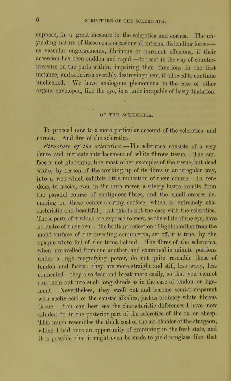 STRUCTURE 01' THE SCLEROTICA. suppose, in a gi-cat measure to the, sclerotica and cornea. The un- yielding nature of these coats occasions all internal distending forces— as vascular engorgements, fibrinous or purulent effusions, if their accession has been sudden and rapid,—to react in the way of counter- pressure on the parts within, impairing their functions in the first instance, and soon irrecoverably destroying them, if allowed to continue unchecked. We liave analogous phenomena in the case of other organs enveloped, like the eye, in a tunic incapable of hasty dilatation. OF THE SCLEROTICA. To proceed now to a more particular account of the sclerotica and cornea. And first of the sclerotica. Structure of the sclerotica.—The sclerotica consists of a very dense and intricate interlacement of white fibrous tissue. The sur- face is not glistening, like most other examples of the tissue, but dead wliite, by reason of the working up of its fibres in an irregular way, into a web which exhibits little indication of their course. In ten- dons, in fasciae, even in the dura mater, a silvery lustre results from the parallel course of contiguous fibres, and the small creases oc- curring on these confer a satiny surface, which is extremely cha- racteristic and beautiful; but this is not the case with the sclerotica. Those parts of it which are exposed to view, as the white of the eye, have no lustre of their own : the brilliant reflection of light is rather from the moist surface of the investing conjunctiva, set ofi, it is true, by the opaque white foil of this tunic behind. The fibres of the sclerotica, when unravelled from one another, and examined in minute portions under a high magnifying power, do not quite resemble those of tendon and fnscia: they are more straight and stifi, less wavy, less connected : they also tear and break more easily, so that you cannot run them out into such long shreds as in the case of tendon or liga- ment. Nevertheless, they swell out and become semi-transparent with acetic acid or the caustic alkalies, just as ordinary wliite fibrous tissue. You can best see the characteristic difl'erences I have now alluded to in the posterior part of the sclerotica of the ox or sheep. This much resembles the thick coat of the air-bladder of the sturgeon, which I had once an opportunity of examining in the fresh state, and it is possible that it might even be made to yield isinglass like that