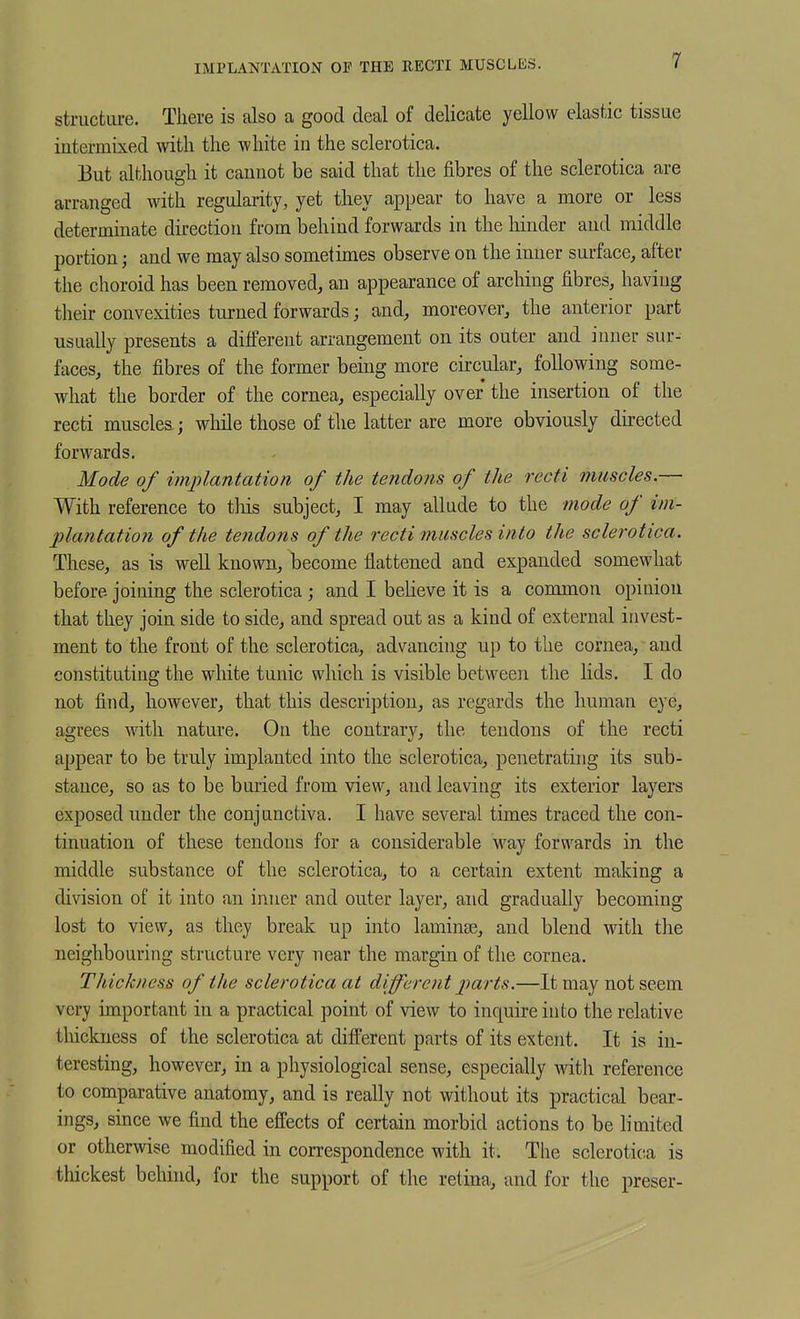 IMPLANTATION OF THE RECTI MUSCLES. structure. There is also a good deal of delicate yellow elastic tissue intermixed with the white in the sclerotica. But although it cannot be said that the fibres of the sclerotica are arranged with regularity, yet they appear to have a more or less determinate direction from behind forwards in the hinder and middle portion; and we may also sometimes observe on the inner surface, after the choroid has been removed, an appearance of arching fibres, having their convexities turned forwards; and, moreover, the anterior part usually presents a difierent arrangement on its outer and inner sur- faces, the fibres of the former being more circular, following some- what the border of the cornea, especially over the insertion of the recti muscles; while those of the latter are more obviously directed forwards. Mode of implantation of the tendons of the recti muscles.— With reference to tliis subject, I may allude to the mode of im- plantation of the tendons of the recti muscles into the sclerotica. These, as is well known, become flattened and expanded somewhat before joining the sclerotica; and I beheve it is a common opinion that they join side to side, and spread out as a kind of external invest- ment to the front of the sclerotica, advancing up to the cornea, and constituting the white tunic which is visible between the lids. I do not find, however, that this description, as regards the human eye, agrees with nature. On the contrary, the tendons of the recti appear to be truly implanted into the sclerotica, penetrating its sub- stance, so as to be buried from view, and leaving its exterior layers exposed under the conjunctiva. I have several times traced the con- tinuation of these tendons for a considerable way forwards in the middle substance of the sclerotica, to a certain extent making a division of it into an inner and outer layer, and gradually becoming lost to view, as they break up into laminae, and blend with the neighbouring structure very near the margin of the cornea. Thickness of the sclerotica at different parts.—It may not seem very important in a practical point of view to inquire into the relative thickness of the sclerotica at difl'erent parts of its extent. It is in- teresting, however, in a physiological sense, especially with reference to comparative anatomy, and is really not without its practical bear- ings, since we find the effects of certain morbid actions to be limited or otherwise modified in correspondence with it. The sclerotica is thickest behind, for the support of the retina, and for the preser-