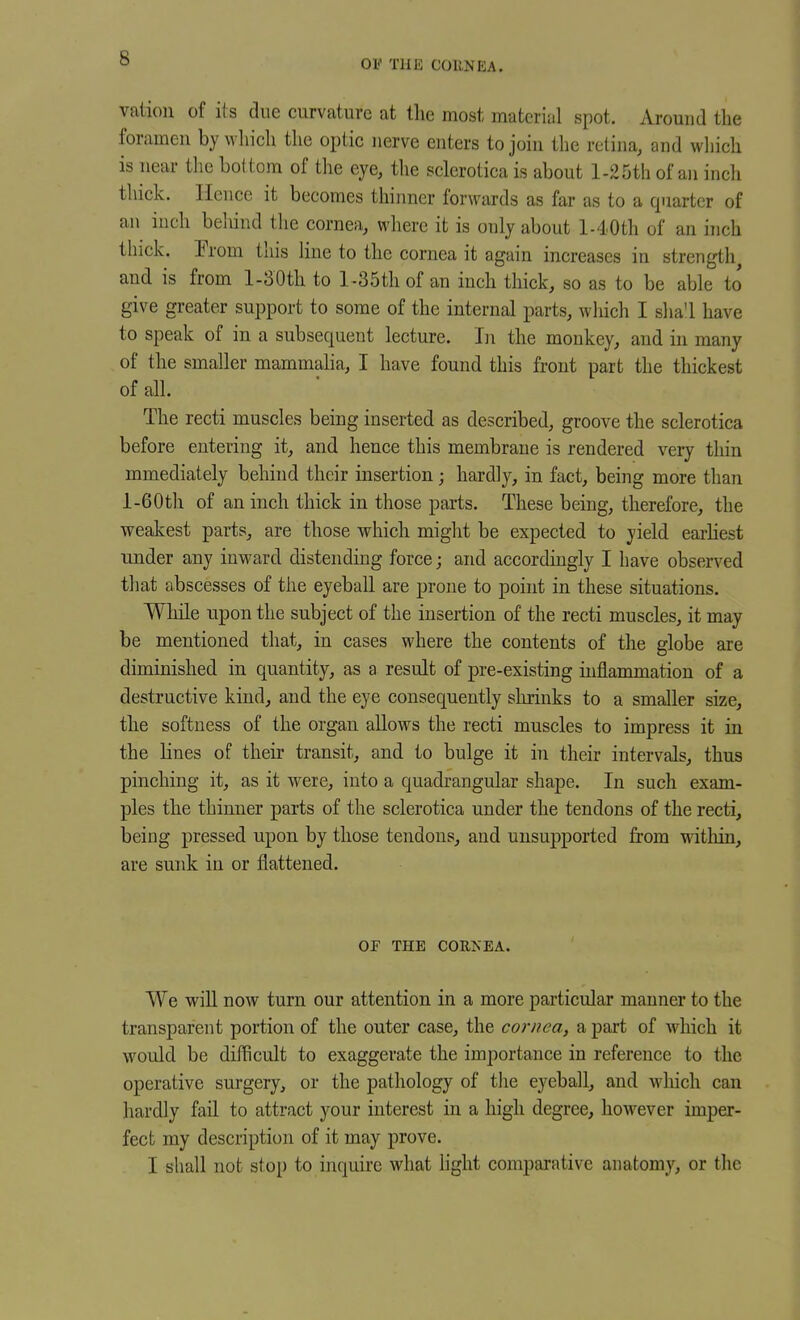 OV THE COUJS'EA. vaiion of its due curvature at the most material spot. Around the foramen by which the optic nerve enters to join the retina, and wliich is near the bottom of the eye, the sclerotica is about 1-25th of an inch thick. Ilencc it becomes thinner forwards as far as to a quarter of an inch beliind the cornea, where it is only about l-40th of an inch thick. Prom this line to the cornea it again increases in strength and is from l-30th to l -35th of an inch thick, so as to be able to give greater support to some of the internal parts, wliich I sha'l have to speak of in a subsequent lecture. In the monkey, and in many of the smaller mammaha, I have found this front part the thickest of all. The recti muscles being inserted as described, groove the sclerotica before entering it, and hence this membrane is rendered very thin mmediately behind their insertion; hardly, in fact, being more than l-60th of an inch thick in those parts. These being, therefore, the weakest parts, are those which might be expected to yield earhest under any inward distending force; and accordingly I have observed tliat abscesses of the eyeball are prone to point in these situations. While upon the subject of the insertion of the recti muscles, it may be mentioned that, in cases where the contents of the globe are diminished in quantity, as a result of pre-existing inflammation of a destructive kind, and the eye consequently shrinks to a smaller size, the softness of the organ allows the recti muscles to impress it in the lines of their transit, and to bulge it in their intervals, thus pinching it, as it were, into a quadrangular shape. In such exam- ples the thinner parts of the sclerotica under the tendons of the recti, being pressed upon by those tendons, and unsupported from within, are sunk in or flattened. OF THE CORNEA. We will now turn our attention in a more particular manner to the transparent portion of the outer case, the cornea, a part of which it would be difficult to exaggerate the importance in reference to the operative surgery, or the pathology of tlie eyeball, and which can hardly fail to attract your interest in a high degree, however imper- fect my description of it may prove. I shall not stop to inquire what light comparative anatomy, or the