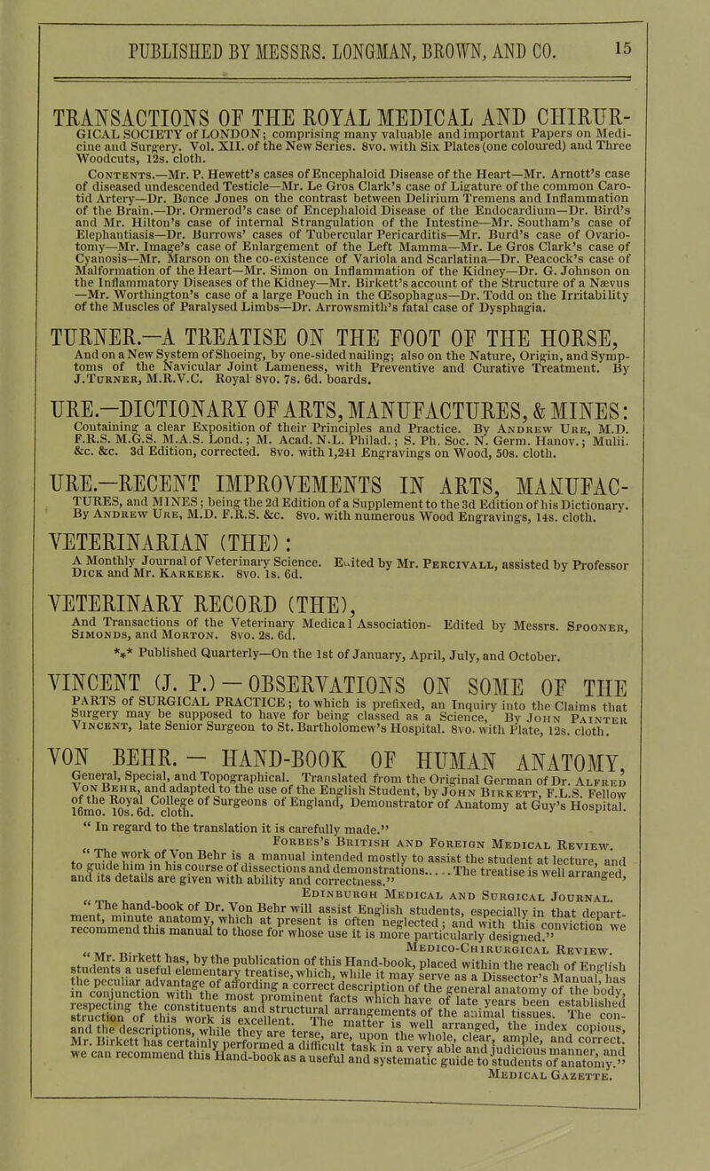 TRANSACTIONS OF TPIE ROYAL MEDICAL AND CIIIRTJR- GICAL SOCIETY of LONDON; comprising many valuable and important Papers on Medi- cine and Surg:ery. Vol. XII. of the New Series. 8vo. with Six Plates (one coloured) and Three Woodcuts, 12s. cloth. Contents.—Mr. P. Hewett's cases of Encephaloid Disease of the Heart—Mr. Arnott's case of diseased undescended Testicle—Mr. Le Gros Clark's case of Ligature of the common Caro- tid Artery—Dr. Bcnce Jones on the contrast between Delirium Tremens and Inflammation of the Brain.—Dr. Ormerod's case of Encephaloid Disease of the Endocardium—Dr. Bird's and Mr. Hilton's case of internal Strang-ulation of the Intestine—Mr. Southam's case of Elephantiasis—Dr. Buitows' cases of Tubercular Pericarditis—Mr. Burd's case of Ovario- tomy—Mr. Imag'e's case of Enlargement of the Left Mamma—Mr. Le Gros Clark's case of Cyanosis—Mr. Marson on the co-existence of Variola and Scarlatina—Dr. Peacock's case of Malformation of the Heart—Mr. Simon on Inflammation of the Kidney—Dr. G. Johnson on the Inflammatory Diseases of the Kidney—Mr. Birkett's accoimt of the Structure of a Naevus —Mr. Worthington's case of a large Pouch in the OSsophagus-Dr. Todd on the Irritability of the Muscles of Paralysed Limbs—Dr. Arrowsmith's fatal case of Dysphagia. TURNER.-A TREATISE ON THE FOOT OF THE HORSE And on a New System of Shoeing, by one-sided nailing; also on the Nature, Origin, and Symp- toms of the Navicular Joint Lameness, with Preventive and Curative Treatment. By J.Turner, M.R.V.C. Royal 8vo. 7s. 6d. boards. URE.-DICTIONARY OF ARTS, MANUFACTURES, & MINES: Coutainmg^ a clear Exposition of their Principles and Practice. By Andrew Ure, M.D. F.R.S. M.G.S. M.A.S. Lond.; M. Acad. N.L. Philad.; S. Ph. Soc. N. Germ. Hanov.; Mulii. &c. &c. 3d Edition, corrected. 8vo. with 1,241 Engravings on Wood, 50s. cloth. URE.-RECENT IMPROVEMENTS IN ARTS, MAMUFAC- TURES, and MINES; being the 2d Edition ofa Supplement to the 3d Edition of his DictionaiT. By Andrew Ure, M.D. F.R.S. &c. 8vo. with numerous Wood Engravings, 14s. cloth. VETERINARIAN (THE): A Monthly Journal of Veterinary Science. Edited by Mr. Percivall, assisted by Professor Dick and Mr. Kakkeek. 8vo. Is. 6d. VETERINARY RECORD (THE), And Transactions of the Veterinary Medica I Association- Edited by Messrs. Spooner SimonDs, and Morton. 8vo. 2s. 6d. ' *,* Published Quarterly—On the 1st of January, April, July, and October. VINCENT (J. P.)-OBSERVATIONS ON SOME OF THE PARTS of SURGICAL PRACTICE; to which is prefixed, an Inquiry into the Claims that Surgery may be supposed to have for being classed as a Science, By John Painter Vincent, late Senior Surgeon to St. Bartholomew's Hospital. 8vo. with Plate, 12s. cloth. VON BEHR. - HAND-BOOK OF HUMAN ANATOMY, General, Special, and Topographical. Translated from the Original German of Dr. Alfred Von Behr and adapted to the use of the En-Iish Student, by John Birkett, F.L.S. Fellow lemo^^Os^M clo^^^^^ ofEnglancf, Demonstrator of Anatomy at Guy's Hospital.  In regard to the translation it is carefully made. Forbes's British and Foreign Medical Review^ ' The work of Von Behr is a manual intended mostly to assist the student at lecture and to guide him in his course of dissections and demonstrations The treatise is wKran-ed and Its details are given with ability and correctness. ciuhe is wen airangea, Edinburgh Medical and Surgical Journal. ^.r.t ?and-book of Dr. Von Behr will assist English students, especially in that denart ment, minute anatomy which at present is often neglected; and with this con^ction we recommend this manual to those for whose use it is more particularirdesigned?'° „. , V , Medico-Chirurgical Review. Mr. Birkett has, by the publication of this Hand-book, placed within the reach of Knp-iiOi students a use ul elementary treatise, which, while it may serve araofssector's M^^ Medical Gazette.