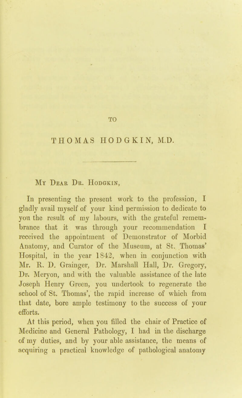 TO THOMAS HODGKIN, M.D. My Dear Dii. Hodgkin, In presenting the present work to the profession, I gladly avail myself of your kind permission to dedicate to you the result of my labours, with the grateful remem- brance that it was through your recommendation I received the appointment of Demonstrator of Morbid Anatomy, and Curator of the Museum, at St. Thomas' Hospital, in the year 1842, when in conjunction with Mr. R. D. Grainger, Dr. Marshall Hall, Dr. Gregory, Dr, Meryon, and with the valuable assistance of the late Joseph Henry Green, you undertook to regenerate the school of St. Thomas', the rapid increase of which from that date, bore ample testimony to the success of your efforts. At this period, when you filled the chair of Practice of Medicine and General Pathology, I had in the discharge of my duties, and by your able assistance, the means of acquiring a practical knowledge of pathological anatomy