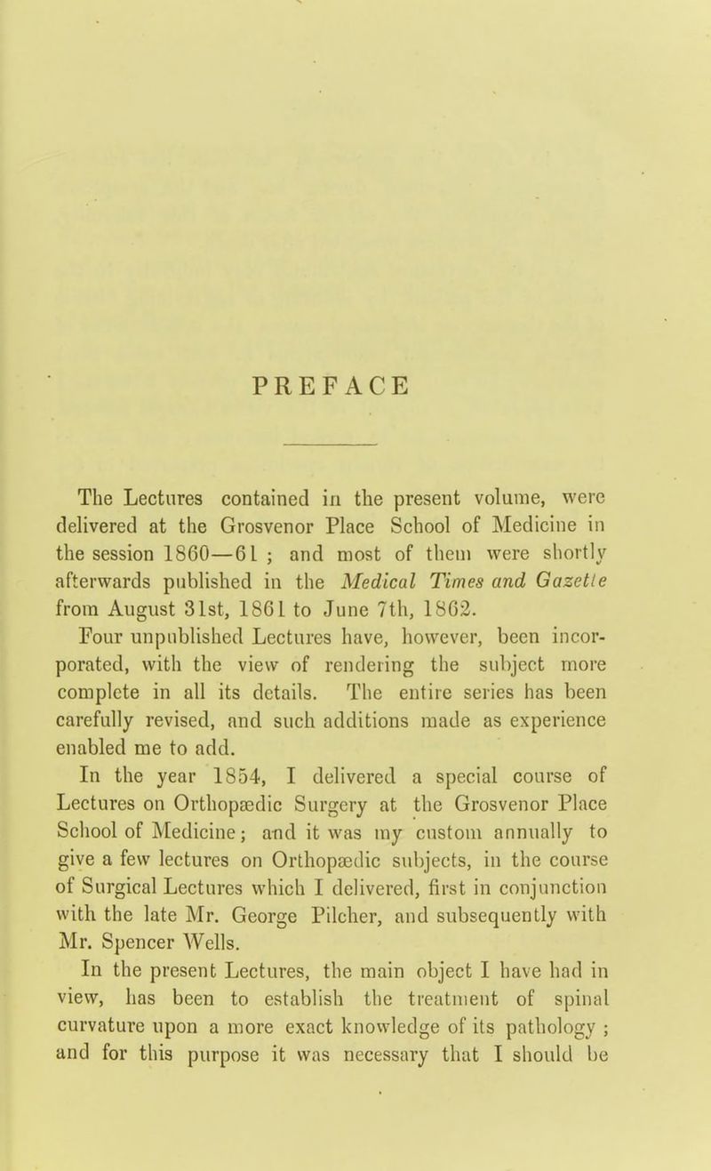PREFACE The Lectures contained in the present volume, were delivered at the Grosvenor Place School of Medicine in the session 1860—61; and most of them were shortly afterwards published in the Medical Times and Gazette from August 31st, 1861 to June 7th, 1862. Four unpublished Lectures have, however, been incor- porated, with the view of rendering the subject more complete in all its details. The entire series has been carefully revised, and such additions made as experience enabled me to add. In the year 1854, I delivered a special course of Lectures on Orthopasdic Surgery at the Grosvenor Place School of Medicine; and it was my custom annually to give a few lectures on OrthopEedic subjects, in the course of Surgical Lectures which 1 delivered, first in conjunction with the late Mr. George Pilcher, and subsequently with Mr. Spencer Wells. In the present Lectures, the main object I have had in view, has been to establish the treatment of spinal curvature upon a more exact knowledge of its pathology ;