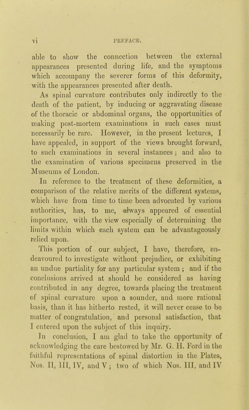 able to show the connection between the external appearances presented during life, and the symptoms which accompany the severer forms of this deformity, with the appearances presented after death. As spinal curvature contributes only indirectly to the death of the patient, by inducing or aggravating disease of the thoracic or abdominal organs, the opportunities of making post-mortem examinations in such cases must necessarily be rare. However, in the present lectures, I have appealed, in support of the views brought forward, to such examinations in several instances; and also to the examination of various specimens preserved in the Museums of London. In reference to the treatment of these deformities, a comparison of the relative merits of the different systems, which have from time to time been advocated by various authorities, has, to me, -always appeared of essential importance, with the view especially of determining the limits within which each system can be advantageously relied upon. This portion of our subject, I have, therefore, en- deavoured to investigate without prejudice, or exhibiting an undue partiality for any particular system ; and if the conclusions arrived at should be considered as having contributed in any degree, towards placing the treatment of spinal curvature upon a sounder, and more rational basis, than it has hitherto rested, it will never cease to be matter of congratulation, and personal satisfaction, that I entered upon the subject of this inquiry. In conclusion, I am glad to take the opportunity of acknowledging the care bestowed by Mr. G. H. Ford in the faithful representations of spinal distortion in the Plates, Nos. II, HI, IV, andV; two of which Nos. HI, and IV