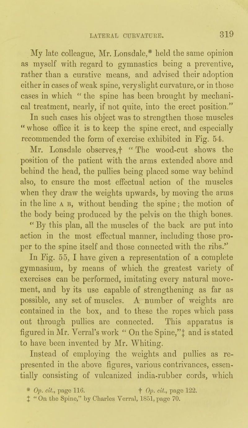 My late colleague, Mr. Lonsdale,* held the same opinion as myself with regard to gymnastics being a preventive, rather than a curative means, and advised their adoption either in cases of weak spine, very slight curvature, or in those cases in which  the spine has been brought by mechani- cal treatment, nearly, if not quite, into the erect position. In such cases his object was to strengthen those muscles  whose office it is to keep the spine erect, and especially recommended the form of exercise exhibited in Pig. 54. Mr. Lonsdale observes,!  The wood-cut shows the position of the patient with the arms extended above and behind the head, the pullies being placed some way behind also, to ensure the most effectual action of the muscles when they draw the weights upwards, by moving the arms in the line a b, without bending the spine; the motion of the body being produced by the pelvis on the thigh bones.  By this plan, all the muscles of the back are put into action in the most effectual manner, including those pro- per to the spine itself and those connected with the ribs. In Fig. 55, I have given a representation of a complete gymnasium, by means of which the greatest variety of exercises can be performed, imitating every natural move- ment, and by its use capable of strengthening as far as possible, any set of muscles. A number of weights are contained in the box, and to these the ropes which pass out through pullies are connected. This apparatus is figured in Mr. Verral's work  On the Spine,| and is stated to have been invented by Mr. Whiting. Instead of employing the weights and pullies as re- presented in the above figures, various contrivances, essen- tially consisting of vulcanized india-rubber cords, which * Op. cit, page 116. f Op. cit, page 122. X  On the Spine, by Charles Verral, 1851, page 70.