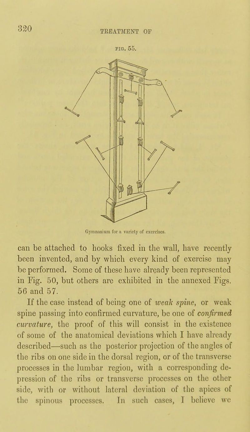 Gymnasiimi for a variety of exercises. can be attached to hooks fixed in the wall, have recently been invented, and by vi'hich every kind of exercise may be performed. Some of these have already been represented in Fig. 50, but others are exhibited in the annexed Figs. 66 and 57. If the case instead of being one of lueak spine, or weak spine passing into confirmed curvature, be one of confirmed curvature, the proof of this will consist in the existence of some of the anatomical deviations which I have already described—such as the posterior projection of the angles of the ribs on one side in the dorsal region, or of the transverse processes in the lumbar region, with a corresponding de- pression of the ribs or transverse processes on the other side, with or without lateral deviation of the apices of the spinous processes. In such cases, I believe wc