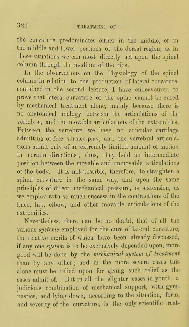 TREATMENT OF the curvature predominates either in the middle, or in the middle and lower portions of the dorsal region, as in these situations we can most directly act upon the spinal column through the medium of the ribs. In the observations on the Physiology of the spinal column in relation to the production of lateral curvature, contained in the second lecture, I have endeavoured to prove that lateral curvature of the spine cannot be cured by mechanical treatment alone, mainly because there is no anatomical analogy between the articulations of the vertebrae, and the movable articulations of the extremities. Between the vertebrae we have no articular cartilage admitting of free surface-play, and the vertebral articula- tions admit only of an extremely limited amount of motion in certain directions; thus, they hold an intermediate position between the movable and immovable articulations of the body. It is not possible, therefore, to straighten a spinal curvature in the same way, and upon the same principles of direct mechanical pressure, or extension, as we employ with so much success in the contractions of the knee, hip, elbow, and other movable articulations of the extremities. Nevertheless, there can be no doubt, that of all the various systems employed for the cure of lateral curvature, the relative merits of which have been already discussed, if any one system is to be exclusively depended upon, more good will be done by the mechanical system of treatment than by any other; and in the more severe cases this alone must be relied upon for giving such relief as the cases admit of. But in all the slighter cases in youth, a judicious combination of mechanical support, with gym- nastics, and lying down, according to the situation, form, and severity of the curvature, is the only scientific treat-