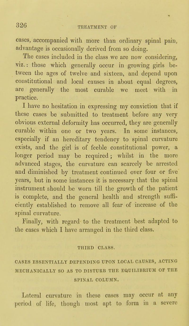 cases, accompanied with more than ordinary spinal pain, advantage is occasionally derived from so doing. The cases included in the class we are now considering, viz.: those which generally occur in growing girls be- tween the ages of twelve and sixteen, and depend upon constitutional and local causes in about equal degrees, are generally the most curable we meet with in practice. I have no hesitation in expressing my conviction that if these cases be submitted to treatment before any very obvious external deformity has occurred, they are generally curable within one or two years. In some instances, especially if an hereditary tendency to spinal curvature exists, and the girl is of feeble constitutional power, a longer period may be required; whilst in the more advanced stages, the curvature can scarcely be arrested and diminished by treatment continued over four or five years, but in some instances it is necessary that the spinal instrument should be worn till the growth of the patient is complete, and the general health and strength suffi- ciently established to remove all fear of increase of the spinal curvature. Finally, with regard to the treatment best adapted to the cases which I have arranged in the third class. THIRD CLASS. CASES ESSENTIALLY DEPENDING UPON LOCAL CAUSES, ACTING MECHANICALLY SO AS TO DISTURB THE EQUILIBRIUM OF THE SPINAL COLUMN. Lateral curvature in these cases may occur at any period of life, though most apt to form in a severe
