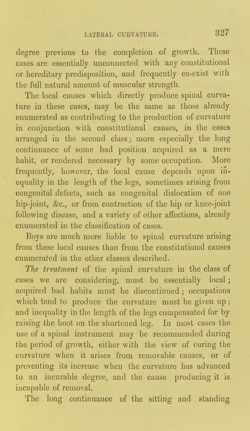 degree previous to the completion of growth. These cases are essentially unconnected with any constitutional or hereditary predisposition, and frequently co-exist with the full natural amount of muscular strength. The local causes which directly produce spinal curva- ture in these cases, may be the same as those already enumerated as contributing to the production of curvature in conjunction with constitutional causes, in the cases arranged in the second class; more especially the long continuance of some bad position acquired as a mere habit, or rendered necessary by some occupation. More frequently, however, the local cause depends upon in- equality in the length of the legs, sometimes arising from congenital defects, such as congenital dislocation of one hip-joint, &c., or from contraction of the hip or knee-joint following disease, and a variety of other affections, already enumerated in the classification of cases. Boys are much more liable to spinal curvature arising from these local causes than from the constitutional causes enumerated in the other classes described. The treatment of the spinal curvature in the class of cases we are considering, must be essentially local; acquired bad habits must be discontinued; occupations which tend to produce the curvature must be given up; and inequality in the length of the legs compensated for by raising the boot on the shortened leg. In most cases the use of a spinal instrument may be recommended during the period of growth, either with the view of curing the curvature when it arises from removable causes, or of preventing its increase when the curvature has advanced to an incurable degree, and the cause producing it is incapable of removal. The long continuance of the sitting and standing