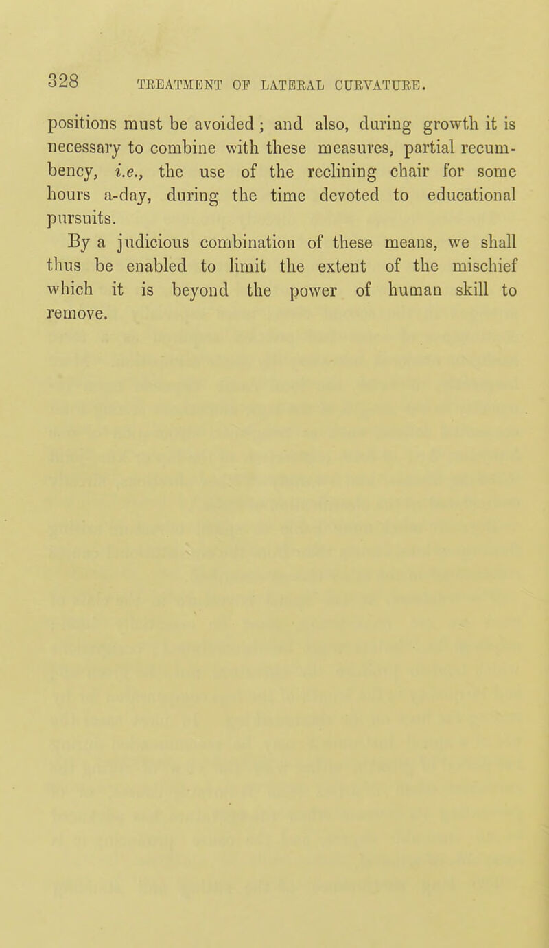TREATMENT OF LATERAL CURVATURE. positions must be avoided ; and also, during growth it is necessary to combine with these measures, partial recum- bency, i.e., the use of the recKning chair for some hours a-day, during the time devoted to educational pursuits. By a judicious combination of these means, we shall thus be enabled to Hmit the extent of the mischief which it is beyond the power of human skill to remove.