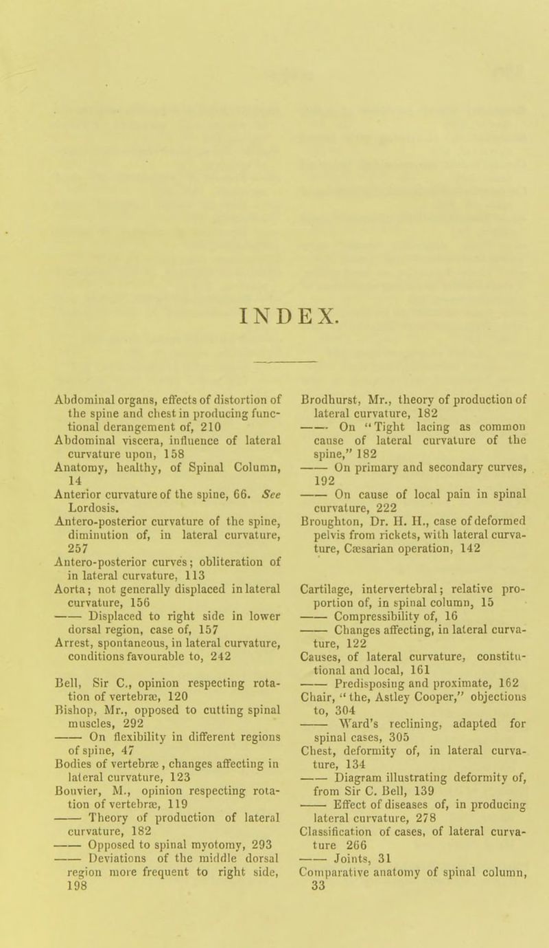 INDEX. Abdominal organs, effects of rlistortion of the spine and cliest in producing func- tional derangement of, 210 Abdominal viscera, influence of lateral curvature upon, 158 Anatomy, healthy, of Spinal Column, 14 Anterior curvature of the spine, 66. See Lordosis. Antero-posterior curvature of the spine, diminution of, in lateral curvature, 257 Antero-posterior curves; obliteration of in lateral curvature, 113 Aorta; not generally displaced in lateral curvature, 156 Displaced to right side in lower dorsal region, case of, 157 Arrest, spontaneous, in lateral curvature, conditions favourable to, 242 Bell, Sir C, opinion respecting rota- tion of vertebrai, 120 Bishop, Mr., opposed to cutting spinal muscles, 292 On flexibility in different regions of spine, 47 Bodies of vertebrae, changes affecting in lateral curvature, 123 Bonvier, M., opinion respecting rota- tion of vertebrae, 119 Theory of production of lateral curvature, 182 Opposed to spinal myotomy, 293 Deviations of the middle dorsal region more frequent to right side, 198 Brodhurst, Mr., theory of production of lateral curvature, 182 On  Tight lacing as common cause of lateral curvature of the spine, 182 On primary and secondary curves, 192 On cause of local pain in spinal curvature, 222 Broughton, Dr. H. H., case of deformed pelvis from rickets, with lateral curva- ture, Cffisarian operation, 142 Cartilage, intervertebral; relative pro- portion of, in spinal column, 15 Compressibility of, 16 Changes affecting, in lateral curva- ture, 122 Causes, of lateral curvature, constitu- tional and local, 161 Predisposing and proximate, 162 Ciiair,  the, Astley Cooper, objections to, 304 Ward's reclining, adapted for spinal cases, 305 Chest, deformity of, in lateral curva- ture, 134 Diagram illustrating deformitv of, from Sir C. Bell, 139 Effect of diseases of, in producing lateral curvature, 278 Classification of cases, of lateral curva- ture 266 Joints, 31 Comparative anatomy of spinal column, 33