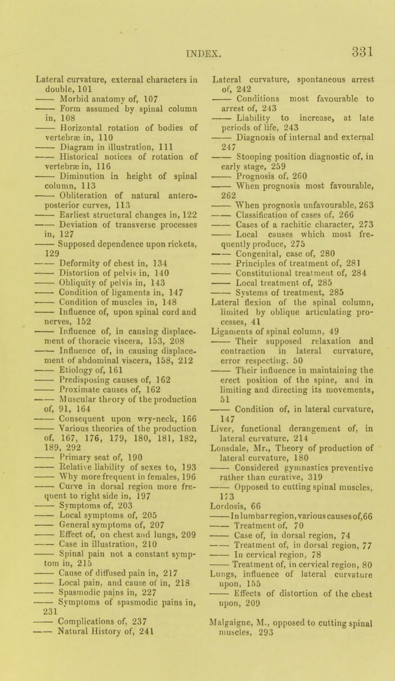 Lateral curvature, external characters in double, 101 Morbid anatomy of, 107 —— Form assumed by spinal column in, 108 Horizontal rotation of bodies of vertebra in, 110 Diagram in illustration, 111 Historical notices of rotation of vertebrae in, 116 Diminution in height of spinal column, 113 Obliteration of natural antero- posterior curves, 113 Earliest structural changes in, 122 Deviation of transverse processes in, 127 Supposed dependence upon rickets, 129 Deformity of chest in, 134 Distortion of pelvis in, 140 Obliquity of pelvis in, 143 Condition of ligaments in, 147 — Condition of muscles in, 148 Influence of, upon spinal cord and nerves, 152 — Influence of, in causing displace- ment of thoracic viscera, 153, 208 Influence of, in causing displace- ment of abdominal viscera, 158, 212 Etiology of, 161 Predisposing causes of, 162 Proximate causes of, 162 Muscular theory of the production of, 91, 164 Consequent upon wry-neck, 166 Various theories of the production of, 167, 176, 179, 180, 181, 182, 189, 292 Primary seat of, 190 Relati\e liability of sexes to, 193 Why more frequent in females, 196 Curve in dorsal region more fre- quent to right side in, 197 Symptoms of, 203 Local symptoms of, 205 General symptoms of, 207 Effect of, on chest and lungs, 209 Case in illustration, 210 Spinal pain not a constant symp- tom in, 215 Cause of diffused pain in, 217 Local pain, and cause of in, 218 Spasmodic pains in, 227 Svmptoms of spasmodic pains in, 231 Complications of, 237 Natural History of, 241 Lateral curvature, spontaneous arrest of, 242 Conditions most favourable to arrest of, 243 Liability to increase, at late periods of life, 243 Diagnosis of internal and external 247 Stooping position diagnostic of, in early stage, 259 Prognosis of, 260 When prognosis most favourable, 262 When prognosis unfavourable, 263 Classification of cases of, 266 Cases of a rachitic character, 273 Local causes which most fre- quently produce, 275 Congenital, case of, 280 Principles of treatment of, 281 Constitutional treatment of, 284 Local treatment of, 285 Systems of treatment, 285 Lateral flexion of the spinal column, limited by oblique articulating pro- cesses, 41 Ligaments of spinal column, 49 Their supposed relaxation and contraction in lateral curvature, error respecting, 50 Their influence in maintaining the erect position of the spine, and in limiting and directing its movements, 51 Condition of, in lateral curvature, 147 Liver, functional derangement of, in lateral curvature, 214 Lonsdale, Mr., Theory of production of lateral curvature, 180 Considered gymnastics preventive rather than curative, 319 Opposed to cutting spinal muscles, i;3 Lordosis, 66 1 n lum bar region, various causes of,66 Treatment of, 70 Case of, in dorsal region, 74 Treatment of, in dorsal region, 77 In cervical region, 78 Treatment of, in cervical region, 80 Lungs, influence of lateral curvature uj)on, 155 Eflfects of distortion of the chest upon, 209 Malgaigne, M., opposed to cutting spinal muscles, 293