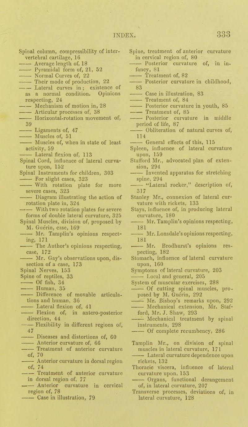 Spinal column, compressibility of inter- vertebral cartilage, 16 Average length of, 18 Pyramidal form of, 21, 52 Normal Curves of, 22 Their mode of production, 22 Lateral curves in; existence of as a normal condition. Opinions respecting, 24 Meclianism of motion in, 28 Articular processes of, 38 Horizontal-rotation movement of, 39 Ligaments of, 47 Muscles of, 51 Muscles of, when in state of least activity, 59 Lateral flexion of, 113 Spinal Cord, influence of lateral curva- ture upon, 152 Spinal Instruments for children, 303 For slight cases, 323 With rotation plate for more severe cases, 323 Diagram illustrating the action of rotation plate in, 324 With two rotation plates for severe forms of double lateral curvature, 325 Spinal Muscles, division of, proposed by M. Guerin, case, 169 Mr. Taniplin's opinions respect- ing, 171 The Author's opinions respecting, case, 172 Mr. Gay's observations upon, dis- section of a case, 173 Spinal Nerves, 153 Spine of reptiles, 33 Of fish, 34 Human, 35 Difterence of movable articula- tions and human, 36 Lateral flexion of, 41 Flexion of, in antero-posterior direction, 44 Flexibility in different regions of, 47 Diseases and distortions of, 60 Anterior curvature of, 66 Treatment of anterior curvature of, 70 Anterior curvature in dorsal region of, 74 Treatment of anterior curvature in dorsal region of, 77 Anterior curvature in cervical region of, 78 Case in illustration, 79 Spine, treatment of anterior curvature in cervical region of, 80 Posterior curvature of, in in- fancy, 81 Treatment of, 82 Posterior curvature in childhood, 83 Case in illustration, 83 Treatment of, 84 Posterior curvature in youth, 85 Treatment of, 85 Posterior curvature in middle period of life, 87 Obliteration of natural curves of, 114 General effects of this, 115 Spleen, influence of lateral curvature upon, 159 Stafford Mr., advocated plan of exten- sion, 294 Invented apparatus for stretching spine, 294 Lateral rocker, description of, 317 Stanley Mr,, connexion of lateral cur- vature with rickets, 133 Stays, influence of, in producing lateral curvature, 180 Mr. Tamplin's opinions respecting, 181 Mr. Lonsdale's opinions respecting, 181 • Mr. lirodhurst's opinions res- pecting, 182 Stomach, influence of lateral curvature upon, 160 Symptoms of lateral curvature, 203 i-ocal and general, 205 System of muscular exercises, 288 Of cutting spinal muscles, pro- posed by M. Guerin, 292 Mr. Bishop's remarks upon, 292 Mechanical extension, Mr. Staf- ford, Mr. J. Shaw, 293 Mechanical treatment by spinal instruments, 298 Of complete recumbency, 286 Tamplin Mr., on division of spinal nmscles in lateral curvature, 171 Lateral curvature dependence upon rickets, 132 Thoracic viscera, influence of lateral curvature upon, 153 Organs, functional derangement of, in lateral curvature, 207 Transverse processes, deviations of, in lateral curvature, 128