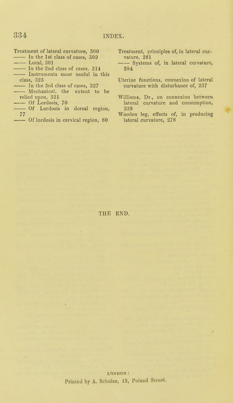 Treatment of lateral curvature, 300 In the 1st class of cases, 300 Local, 301 In the 2nd class of cases, 314 Instruments most useful in this class, 323 In the 3rd class of cases, 327 Mechanical, the extent to be relied upon, 321 Of Lordosis, 70 Of Lordosis in dorsal region, 77 Of lordosis in cervical region, 80 Treatment, principles of, in lateral cur- vature, 281 Systems of, in lateral curvature, 284 Uterine functions, connexion of lateral curvature with disturbance of, 237 Williams, Dr., on connexion between lateral curvature and consumption, 239 Wooden leg, effects of, in producing lateral curvature, 278 THE END. LONDON : Printed by A. Scliulze, 13, Tolaiul Street.