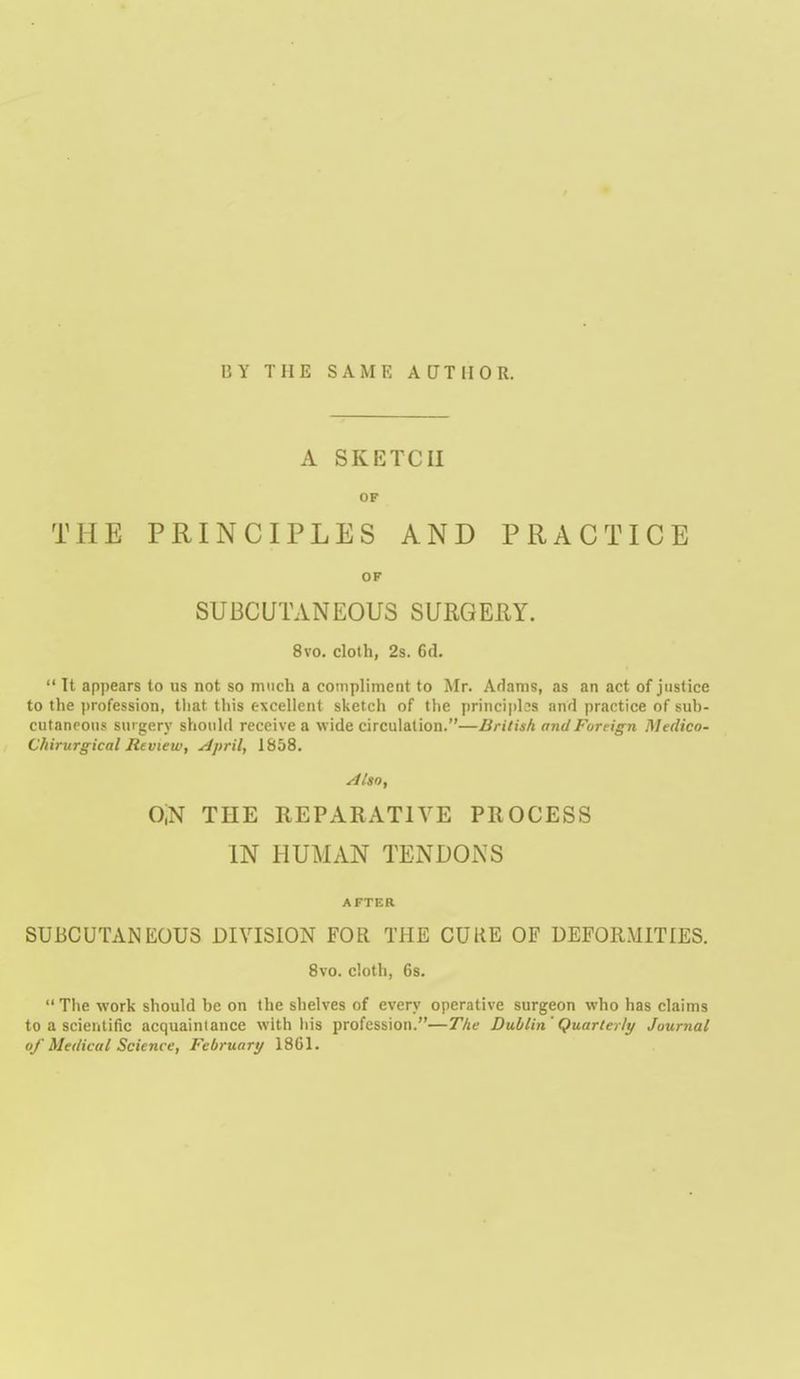 BY THE SAME ACJTIIOR. A SKETCH OF THE PRINCIPLES AND PRACTICE OF SUBCUTANEOUS SURGEEY. 8vo. cloth, 2s. 6(1.  It appears to us not so much a compliment to Mr. Adams, as an act of justice to the profession, tliat this excellent sketcii of the principles and practice of suh- cutaneous surgery should receive a wide circulation.—British and Foreign Medico- Chirurgical Review, ^pril, 1858. 0,N THE REPARATIVE PROCESS IN HUMAN TENDONS AFTER SUBCUTANEOUS DIVISION FOR THE CUKE OF DEFORMITIES. 8vo. cloth, 6s.  Tlie work should he on the shelves of every operative surgeon who has claims to a scientific acquaintance with liis profession.—The Dublin 'Quarterly Journal of Medical Science, February 1861.