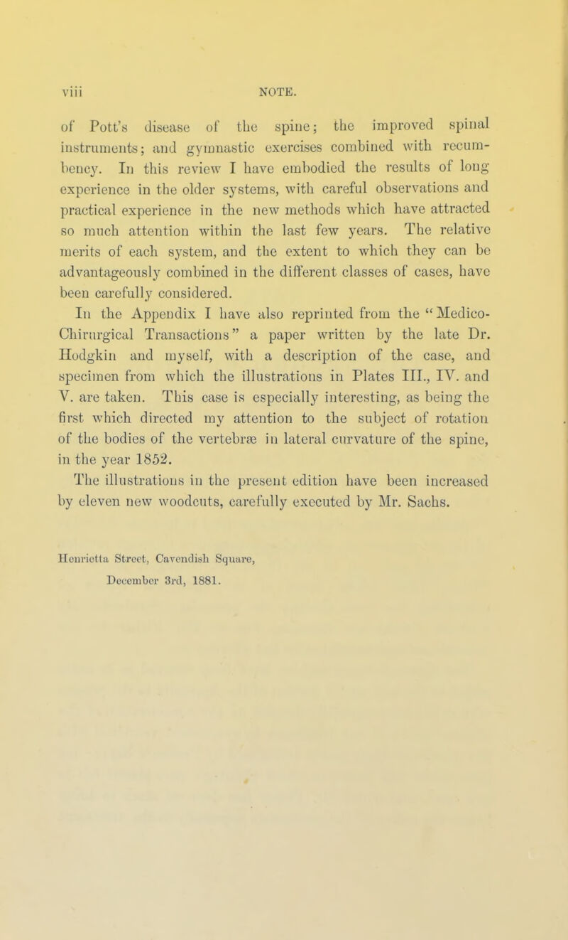 of Pott's disease of the spine; the improved spinal instruments; and gyninastic exercises combined with recum- bency. In this review I have embodied the results of long experience in the older systems, with careful observations and practical experience in the new methods which have attracted so much attention within the last few years. The relative merits of each system, and the extent to which they can be advantageously combined in the different classes of cases, have been carefully considered. In the Appendix I have also reprinted from the  Medico- Cliirurgical Transactions a paper written by the late Dr. Ilodgkin and myself, with a description of the case, and specimen from which the illustrations in Plates III., IV. and V. are taken. This case is especially interesting, as being the first which directed my attention to the subject of rotation of the bodies of the vertebrae in lateral cnrvature of the spine, in the year 1852. The illustrations in the present edition have been increased by eleven new woodcuts, carefully executed by Mr. Sachs. Hcurictta Street, Carendish Square,