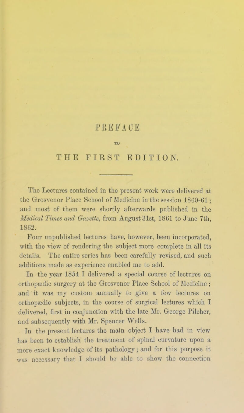 PREFACE TO THE FIRST EDITION. The Lectures contained in the present work were deKvered at the Grosvenor Place School of Medicine in the session 1860-61; and most of them were shortly afterwards published in the Medical Times and Gazette, from August 31st, 1861 to June 7th, 1862. Four unpublished lectures have, however, been incorporated, with the view of rendering the subject more complete in all its details. The entire series has been carefully revised, and such additions made as experience enabled me to add. In the year 1854 I delivered a special course of lectures on orthop£edic surgery at the Grosvenor Place School of Medicine ; and it was my custom annually to give a few lectures on orthopaedic subjects, in the course of surgical lectures which I delivered, first in conjunction with the late Mr. George Pilcher, and subsequently with Mr. Spencer Wells. In the present lectures the main object I have had in view has been to establish the treatment of spinal curvature upon a more exact knowledge of its pathology ; and for this purpose it was necessary that I should be able to show the connection