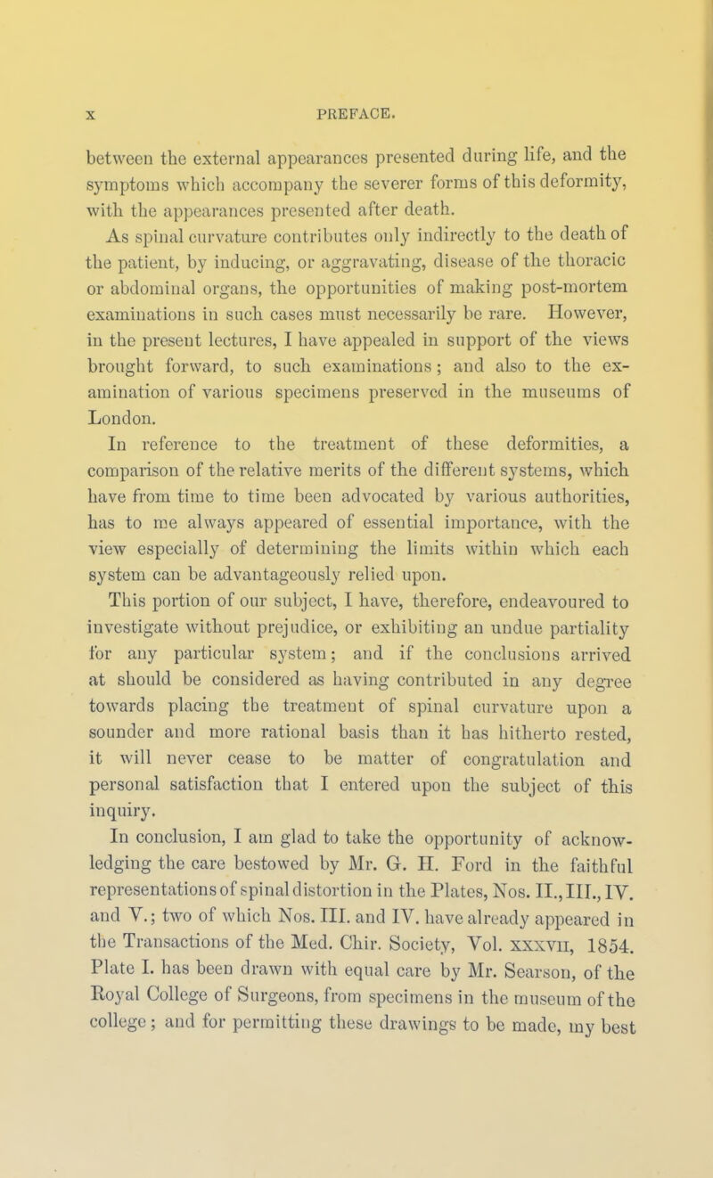 between the external appearances presented during life, and the symptoms which accompany the severer forms of this deformity, with the appearances presented after death. As spinal curvature contributes only indirectly to the death of the patient, by inducing, or aggravating, disease of the thoracic or abdominal organs, the opportunities of making post-mortem examinations in such cases must necessarily be rare. However, in the present lectures, I have appealed in support of the views brought forward, to such examinations ; and also to the ex- amination of various specimens preserved in the museums of London. In reference to the treatment of these deformities, a comparison of the relative merits of the different systems, which have from time to time been advocated by various authorities, has to me always appeared of essential importance, with the view especially of determining the limits within which each system can be advantageously relied upon. This portion of our subject, I have, therefore, endeavoured to investigate without prejudice, or exhibiting an undue partiality for any particular system; and if the conclusions arrived at should be considered as having contributed in any degree towards placing the treatment of spinal curvature upon a sounder and more rational basis than it has hitherto rested, it will never cease to be matter of congratulation and personal satisfaction that I entered upon the subject of this inquiry. In conclusion, I am glad to take the opportunity of acknow- ledging the care bestowed by Mr. G. H. Ford in the faithful representations of spinal distortion in the Plates, Nos. II., III., IV. and v.; two of which Nos. III. and IV. have already appeared in the Transactions of the Med. Chir. Society, Vol. xxxvii, 1854. Plate I. has been drawn with equal care by Mr. Searson, of the Royal College of Surgeons, from specimens in the museum of the college; and for permitting these drawings to be made, my best