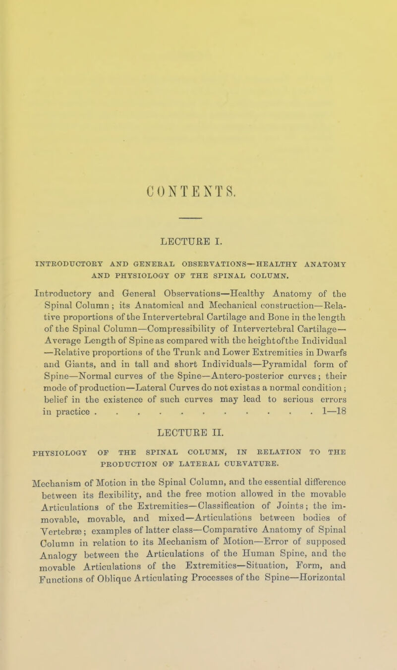 CONTENTS. LECTURE I. INTRODUCTOKT AND GENERAL OBSERVATIONS—HEALTHY ANATOMY AND PHYSIOLOGY OF THE SPINAL COLUMN. Introductory and General Observations—Healthy Anatomy of the Spinal Column ; its Anatomical and Mechanical construction—Rela- tive proportions of the Intervertebral Cartilage and Bone in the length of the Spinal Column—Compressibility of Intervertebral Cartilage— Average Length of Spine as compared with the height of the Individual —Relative proportions of the Trunk and Lov?er Extremities in Dwarfs and Giants, and in tall and short Individuals—Pyramidal form of Spine—Normal curves of the Spine—Antero-posterior curves ; their mode of production—Lateral Curves do not existas a normal condition ; belief in the existence of such curves may lead to serious errors in practice 1—18 LECTURE IL PHYSIOLOGY OP THE SPINAL COLUMN, IN RELATION TO THE PRODUCTION OP LATERAL CURVATURE. Mechanism of Motion in the Spinal Column, and the essential difference between its flexibility, and the free motion allowed in the movable Articulations of the Extremities—Classification of Joints; the im- movable, movable, and mixed—Articulations between bodies of Vertebrae ; examples of latter class—Comparative Anatomy of Spinal Column in relation to its Mechanism of Motion—Error of supposed Analogy between the Articulations of the Human Spine, and the movable Articulations of the Extremities—Situation, Form, and Functions of Oblique Articulating Processes of the Spine—Horizontal