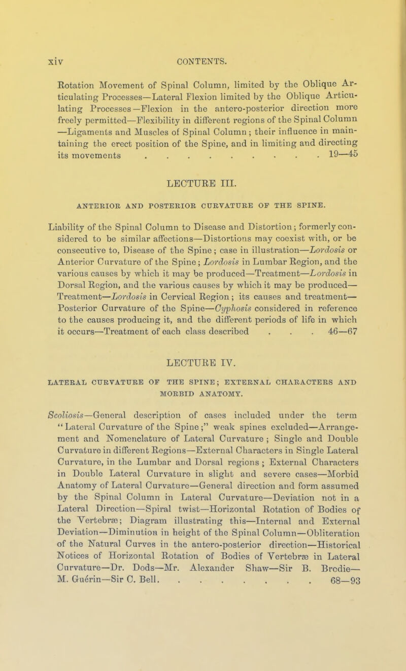 Eotation Movement of Spinal Column, limited by the Oblique Ar- ticulating Processes—Lateral Flexion limited by the Oblique Articu- lating Processes—Flexion in the antero-posterior direction more freely permitted—Flexibility in different regions of the Spinal Column —Ligaments and Muscles of Spinal Column; their influence in main- taining the erect position of the Spine, and in limiting and directing its movements 19—4o LECTURE III. ANTERIOR AND POSTERIOR CURVATURE OF THE SPINE. Liability of the Spinal Column to Disease and Distortion; formerly con- sidered to be similar affections—Distortions may coexist with, or be consecutive to, Disease of the Spine; case in illustration—Lordosis or Anterior Curvature of the Spine; Lordosis in Lumbar Region, and the various causes by which it may be produced—Treatment—Lordosis in Dorsal Region, and the various causes by which it may be produced— Treatment—Lordosis in Cervical Region; its causes and treatment— Posterior Curvature of the Spine—Gyphosis considered in reference to the causes producing it, and the different periods of life in which it occurs—Treatment of each class described . . . 46—67 LECTURE IV. LATERAL CURVATURE OF THE SPINE; EXTERNAL CHARACTERS AND MORBID ANATOMY. Scoliosis—General description of cases included under the term  Lateral Curvature of the Spine; weak spines excluded—Arrange- ment and !Nomenclature of Lateral Curvature ; Single and Double Curvature in different Regions—External Characters in Single Lateral Curvature, in the Lumbar and Dorsal regions ; External Characters in Double Lateral Curvature in slight and severe cases—Morbid Anatomy of Lateral Curvature—General direction and form assumed by the Spinal Column in Lateral Curvature—Deviation not in a Lateral Direction—Spiral twist—Horizontal Rotation of Bodies of the Vertebra3; Diagram illustrating this—Internal and External Deviation—Diminution in height of the Spinal Column—Obliteration of the Natural Curves in the antero-posterior direction—Historical Notices of Horizontal Rotation of Bodies of Vertebras in Lateral Curvature—Dr. Dods—Mr. Alexander Shaw—Sir B. Brodie— M. Gu6rin—Sir C, Bell 68—93