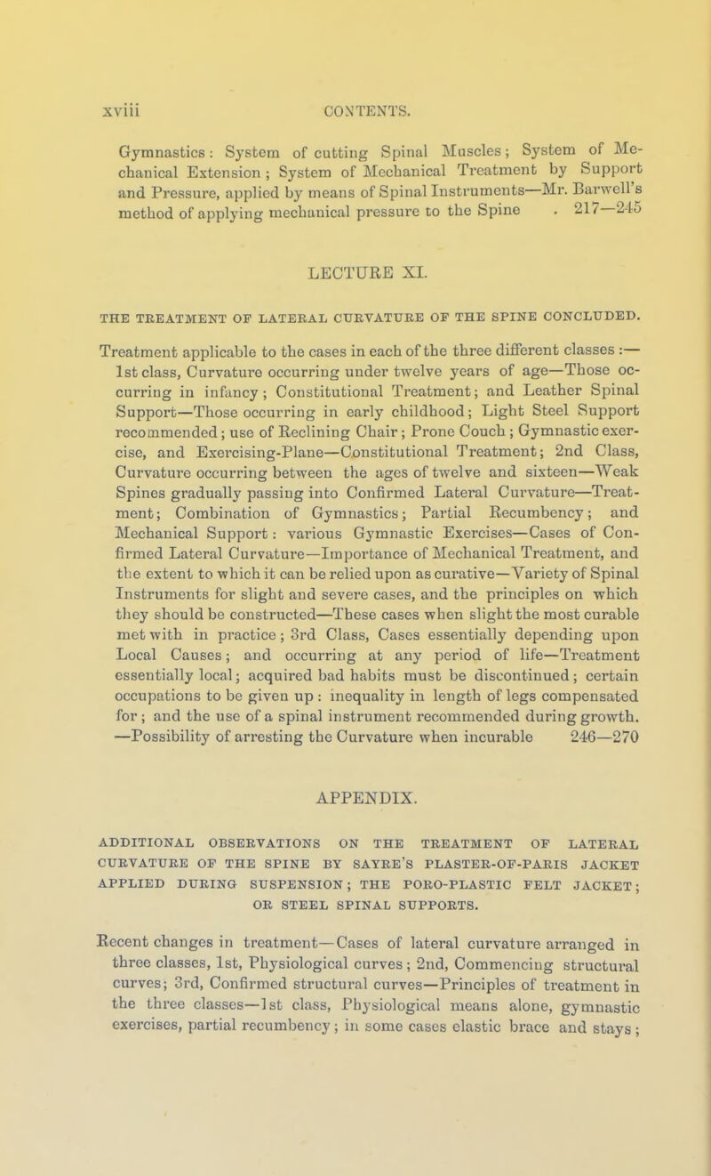 Gymnastics: System of cutting Spinal Muscles; System of Me- chanical Extension ; System of Mechanical Treatment by Support and Pressure, applied by means of Spinal Instruments—Mr. Barwell's method of applying mechanical pressure to the Spine . 217—245 LECTURE XL THE TREATMENT OF LATERAL CURVATURE OF THE SPINE CONCLUDED. Treatment applicable to the cases in each of the three different classes :— 1st class, Curvature occurring under twelve years of age—Those oc- curring in infancy; Constitutional Treatment; and Leather Spinal Support—Those occurring in early childhood; Light Steel Support recommended; use of Reclining Chair; Prone Couch; Gymnastic exer- cise, and Exei'cising-Plane—Constitutional Treatment; 2nd Class, Curvature occurring between the ages of twelve and sixteen—Weak Spines gradually passing into Confirmed Lateral Curvature—Treat- ment; Combination of Gymnastics; Partial Recumbency; and Mechanical Support: various Gj'mnastic Exercises—Cases of Con- firmed Lateral Curvature—Importance of Mechanical Treatment, and the extent to which it can be relied upon as curative—Variety of Spinal Instruments for slight and severe cases, and the principles on which they should be constructed—These cases when slight the most curable met with in practice; 3rd Class, Cases essentially depending upon Local Causes; and occurring at any period of life—Treatment essentially local; acquired bad habits must be discontinued; certain occupations to be given up : inequality in length of legs compensated for; and the use of a spinal instrument recommended during growth. —Possibility of arresting the Curvature when incurable 246—270 APPENDIX. ADDITIONAL OBSERVATIONS ON THE TREATMENT OF LATERAL CURVATURE OF THE SPINE BY SAYRE'S PLASTER-OF-PARIS JACKET APPLIED DURING SUSPENSION; THE PORO-PLASTIC FELT JACKET; OB STEEL SPINAL SUPPORTS. Recent changes in treatment—Cases of lateral curvature arranged in three classes, 1st, Physiological curves; 2nd, Commencing structural curves; 3rd, Confirmed structural curves—Principles of treatment in the three classes—1st class. Physiological means alone, gymnastic exercises, partial recumbency; in some cases elastic brace and stays ;