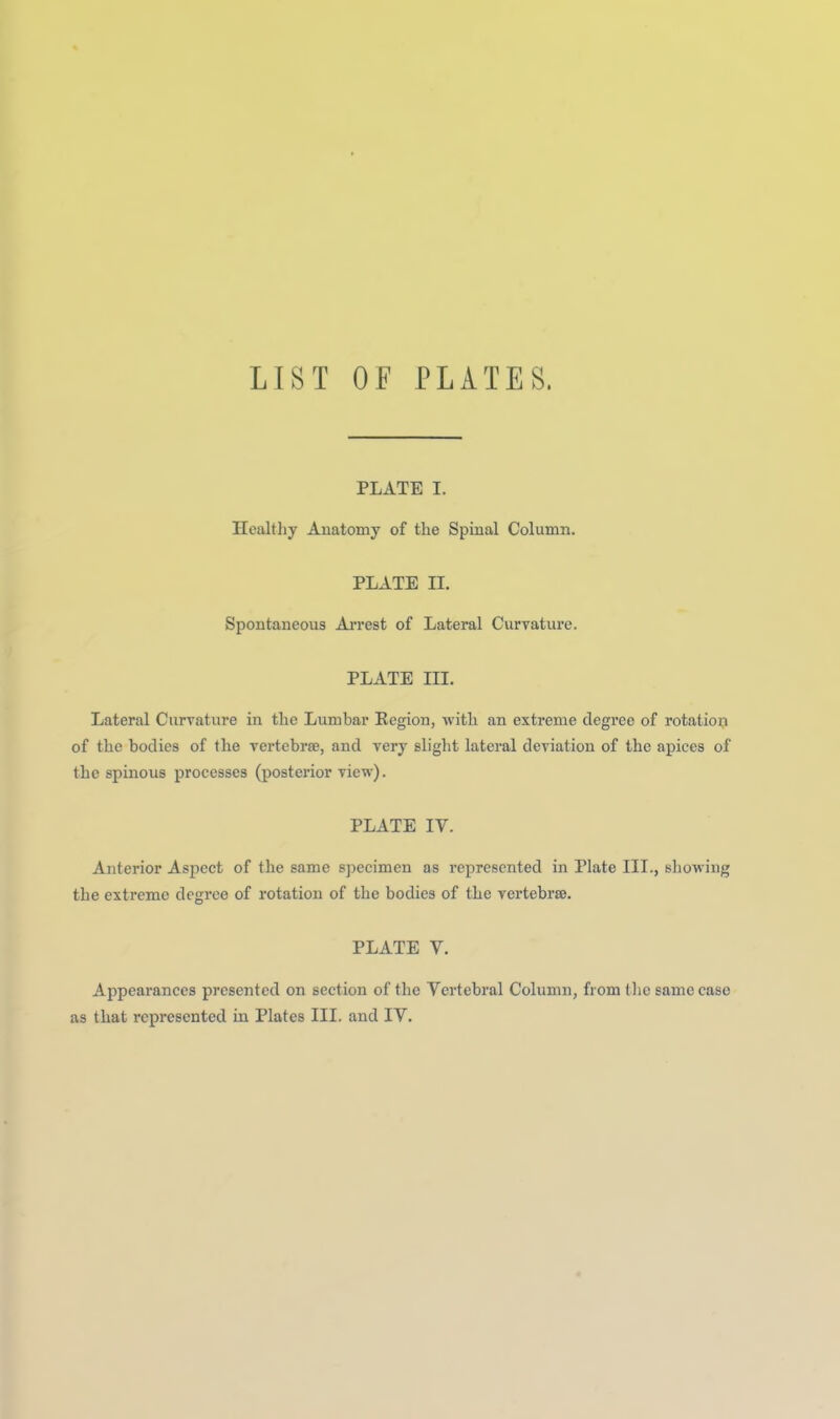 LIST OF PLATES. PLATE I. Healthy Anatomy of the Spinal Column. PLATE II. Spontaneous Arrest of Lateral Curvature. PLATE III. Lateral Curvature in the Lumbar Eegion, with an extreme degree of rotation of the bodies of the rertebrse, and very slight lateral deviation of the apices of the spinous processes (posterior view). PLATE IV. Anterior Aspect of the same specimen as represented in Plate III., showing the extreme degree of rotation of the bodies of the vertebrae. PLATE V. Appearances presented on section of the Vertebral Column, from tlie same case as that represented in Plates III. and IV.