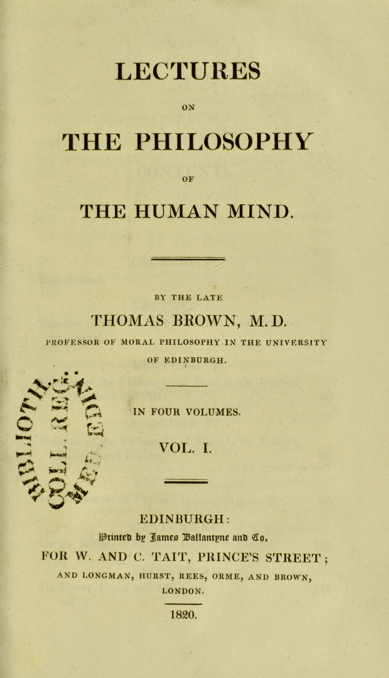 THE PHILOSOPHY OF THE HUMAN MIND. BY THE LATE THOMAS BROWN, M.D. PROFESSOR OF MORAL PHILOSOPHY IN THE UNIVERSITY OF EDINBURGH. • • C “V w L ■ w »■ ■ ■«* 'Ci IN FOUR VOLUMES. VOL. I. EDINBURGH: IPrinteb bp Karnes “Ballantpne anb £o» FOR W. AND C. TAIT, PRINCE’S STREET ; AND LONGMAN, HURST, REES, ORME, AND BROWN, LONDON. 1820.
