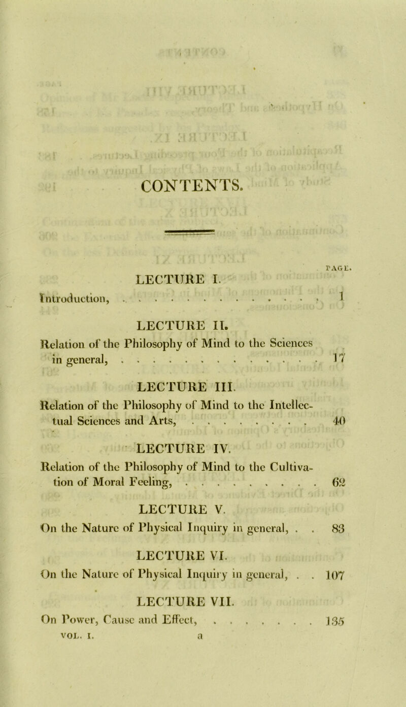 I fill CONTENTS. TAGE. LECTURE I. Introduction, • 1 LECTURE II. Relation of the Philosophy of Mind to the Sciences in general, 17 LECTURE III. Relation of the Philosophy of Mind to the Intellec- tual Sciences and Arts, 40 LECTURE IV. Relation of the Philosophy of Mind to the Cultiva- tion of Moral Feeling, 6^ LECTURE V. On the Nature of Physical Inquiry in general, . . 83 LECTURE VI. On the Nature of Physical Inquiry in general, . . 107 LECTURE VII. On Power, Cause and Effect, J 35