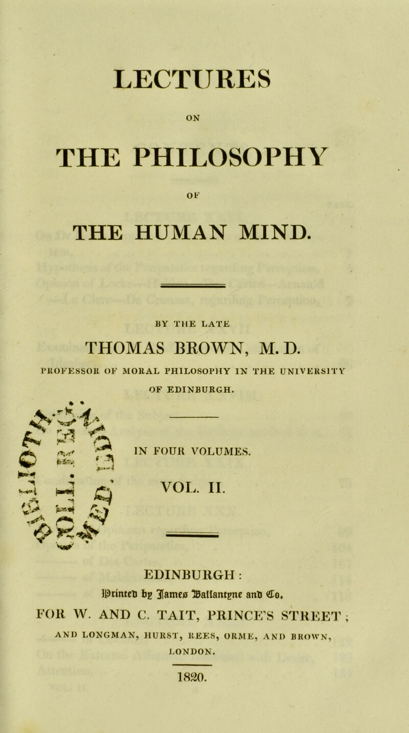 THE PHILOSOPHY OF THE HUMAN MIND. BY THE LATE THOMAS BROWN, M.D. PROFESSOR OF MORAL PHILOSOPHY IN THE UNIVERSITY A* £ ^ % OF EDINBURGH. IN FOUR VOLUMES. CD ^ ^ i ^ * •~**i VOL. II. W' EDINBURGH : IPrinteb bp Barnes ‘JBalfantpne anb <£o» FOR W. AND C. TAIT, PRINCE’S STREET and LONGMAN, HURST, REES, ORME, AND BROWN, LONDON. 1820.