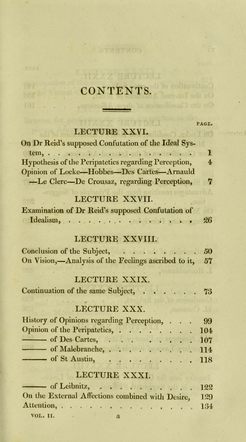 CONTENTS. PAGE. LECTURE XXVI. On Dr Reid’s supposed Confutation of the Ideal Sys- tem, 1 Hypothesis of the Peripatetics regarding Perception, 4 Opinion of Locke—Hobbes—Dcs Cartes—Arnauld —Le Clerc—De Crousaz, regarding Perception, 7 LECTURE XXVII. Examination of Dr Reid’s supposed Confutation of Idealism, 26 LECTURE XXVIII. Conclusion of the Subject, 50 On Vision,—Analysis of the Feelings ascribed to it, 57 LECTURE XXIX. Continuation of the same Subject, 73 LECTURE XXX. History of Opinions regarding Perception, ... 99 Opinion of the Peripatetics, 104 of Des Cartes, 107 of Malebranche, 114 of St Austin, 118 LECTURE XXXI. of Leibnitz, 122 On tlie External Affections combined with Desire, 129 Attention, 134