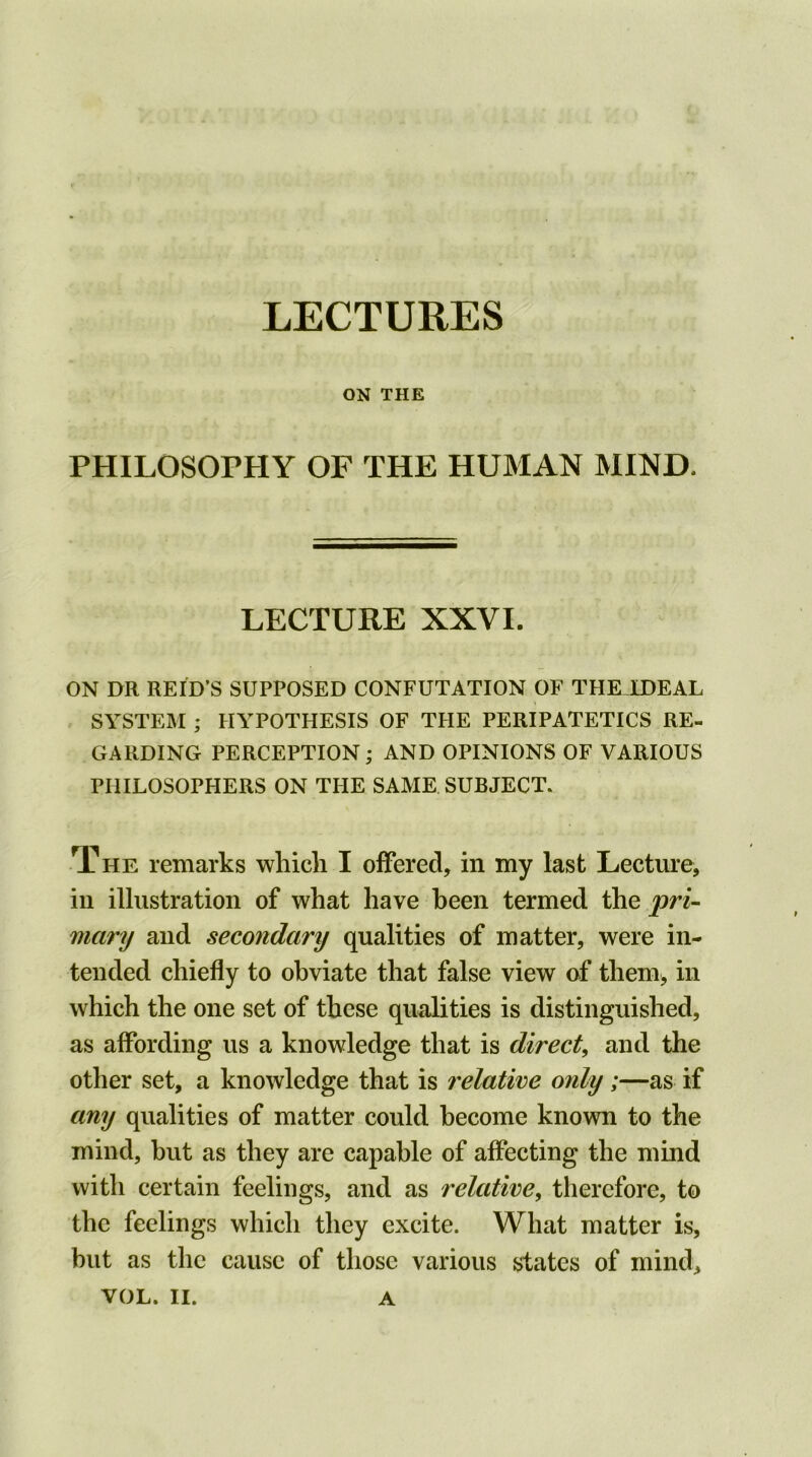 ON THE PHILOSOPHY OF THE HUMAN MIND. LECTURE XXVI. ON DR REID’S SUPPOSED CONFUTATION OF THK1DEAL SYSTEM ; HYPOTHESIS OF THE PERIPATETICS RE- GARDING PERCEPTION; AND OPINIONS OF VARIOUS PHILOSOPHERS ON THE SAME SUBJECT. The remarks which I offered, in my last Lecture, in illustration of what have been termed the pri- mary and secondary qualities of matter, were in- tended chiefly to obviate that false view of them, in which the one set of these qualities is distinguished, as affording us a knowledge that is direct, and the other set, a knowledge that is relative only;—as if any qualities of matter could become known to the mind, but as they are capable of affecting the mind with certain feelings, and as relative, therefore, to the feelings which they excite. What matter is, but as the cause of those various states of mind,