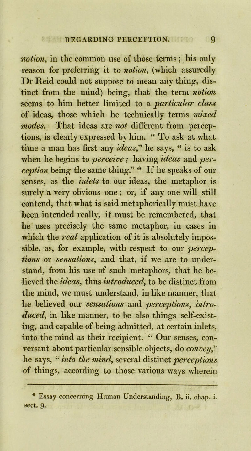 notion, in the common use of those terms; his only reason for preferring it to notion, (which assuredly Dr Reid could not suppose to mean any thing, dis- tinct from the mind) being, that the term notion seems to him better limited to a 'particular class of ideas, those which he technically terms mixed modes. That ideas are not different from percep- tions, is clearly expressed by him. “To ask at what time a man has first any ideas” he says, “ is to ask when he begins to perceive; having ideas and per- ception being the same thing.” * If he speaks of our senses, as the inlets to our ideas, the metaphor is surely a very obvious one; or, if any one will still contend, that what is said metaphorically must have been intended really, it must he remembered, that he uses precisely the same metaphor, in cases in which the real application of it is absolutely impos- sible, as, for example, with respect to our percep- tions or sensations, and that, if we are to under- stand, from his use of such metaphors, that he be- lieved the ideas, thus introduced, to be distinct from the mind, we must understand, in like manner, that he believed our sensations and perceptions, intro- duced, in like manner, to be also things self-exist- ing, and capable of being admitted, at certain inlets, into the mind as their recipient. “ Our senses, con- versant about particular sensible objects, do convey,” he says, “ into the mind, several distinct perceptions of things, according to those various ways wherein * Essay concerning Human Understanding, B. ii. chap. i. sect. 9.