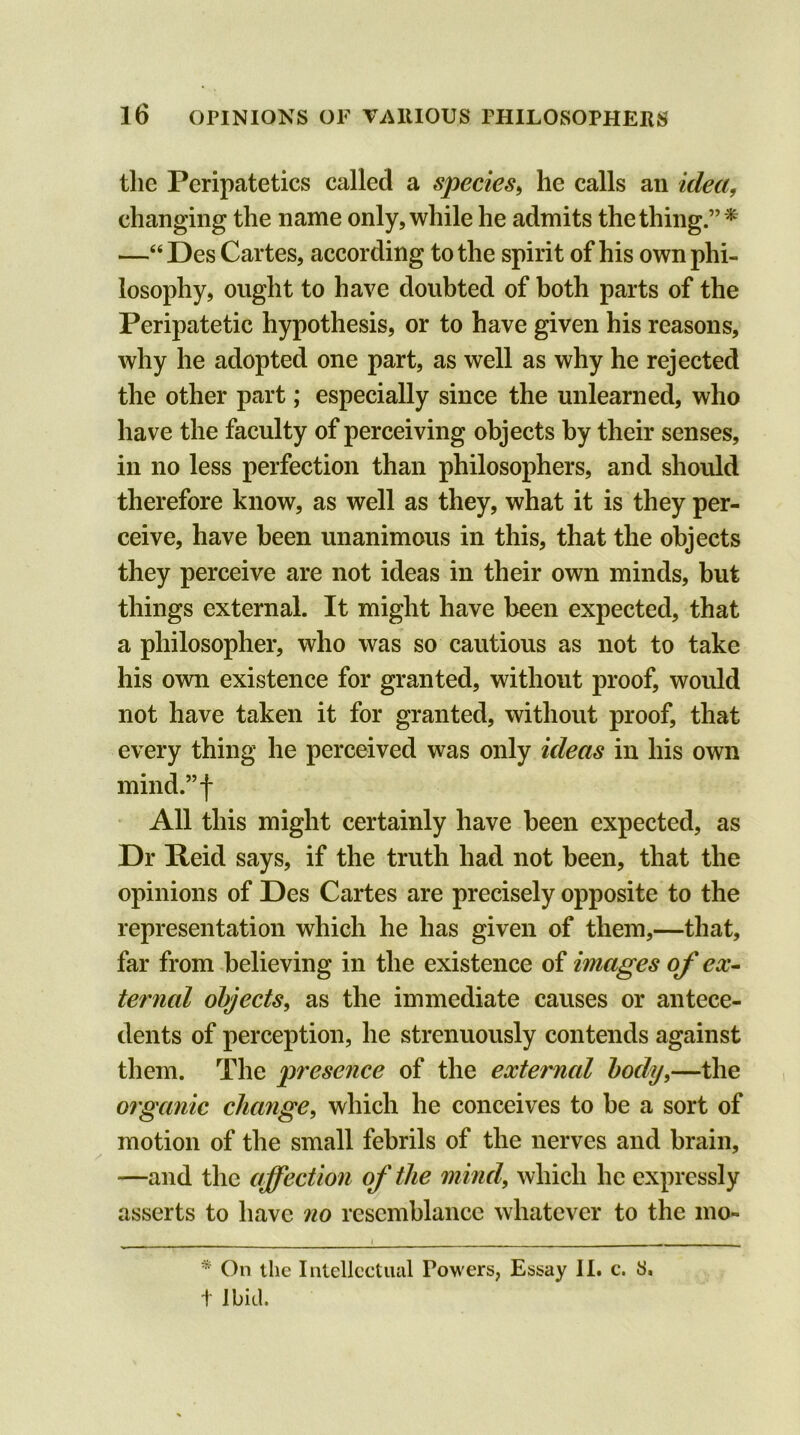 the Peripatetics called a species, he calls an idea, changing the name only, while he admits the thing.”* —“Des Cartes, according to the spirit of his own phi- losophy, ought to have doubted of both parts of the Peripatetic hypothesis, or to have given his reasons, why he adopted one part, as well as why he rejected the other part; especially since the unlearned, who have the faculty of perceiving objects by their senses, in no less perfection than philosophers, and should therefore know, as well as they, what it is they per- ceive, have been unanimous in this, that the objects they perceive are not ideas in their own minds, but things external. It might have been expected, that a philosopher, who was so cautious as not to take his own existence for granted, without proof, would not have taken it for granted, without proof, that every thing he perceived was only ideas in his own mind.”f All this might certainly have been expected, as Dr Reid says, if the truth had not been, that the opinions of Des Cartes are precisely opposite to the representation which he has given of them,—that, far from believing in the existence of images of ex- ternal objects, as the immediate causes or antece- dents of perception, he strenuously contends against them. The presence of the external body,—the organic change, which he conceives to be a sort of motion of the small febrils of the nerves and brain, —and the affection of the mind, which lie expressly asserts to have no resemblance whatever to the mo- * On the Intellectual Powers, Essay II. c. S, i Ibid.