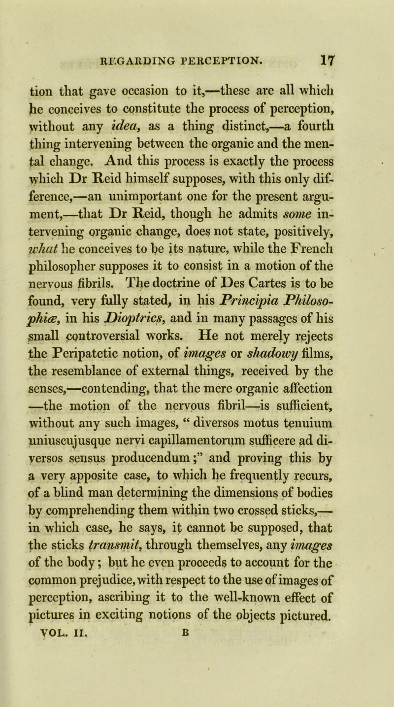 tion that gave occasion to it,—these are all which he conceives to constitute the process of perception, without any idea, as a thing distinct,—a fourth thing intervening between the organic and the men- tal change. And this process is exactly the process which Dr Reid himself supposes, with this only dif- ference,—an unimportant one for the present argu- ment,—that Dr Reid, though he admits some in- tervening organic change, does not state, positively, what he conceives to he its nature, while the French philosopher supposes it to consist in a motion of the nervous fibrils. The doctrine of Des Cartes is to be found, very fully stated, in his Principia Philoso- phise, in his Dioptrics, and in many passages of his small controversial works. He not merely rejects the Peripatetic notion, of images or shadowy films, the resemblance of external things, received by the senses,—contending, that the mere organic affection —the motion of the nervous fibril—-is sufficient, without any such images, “ diversos motus tenuium uniuscuj usque nervi capillamentorum sufficere ad di- versos sensus producendumand proving this by a very apposite case, to which he frequently recurs, of a blind man determining the dimensions of bodies by comprehending them within two crossed sticks,— in which case, he says, it cannot be supposed, that the sticks transmit, through themselves, any images of the body; but he even proceeds to account for the common prejudice, with respect to the use of images of perception, ascribing it to the well-known effect of pictures in exciting notions of the objects pictured. VOL,. II, B