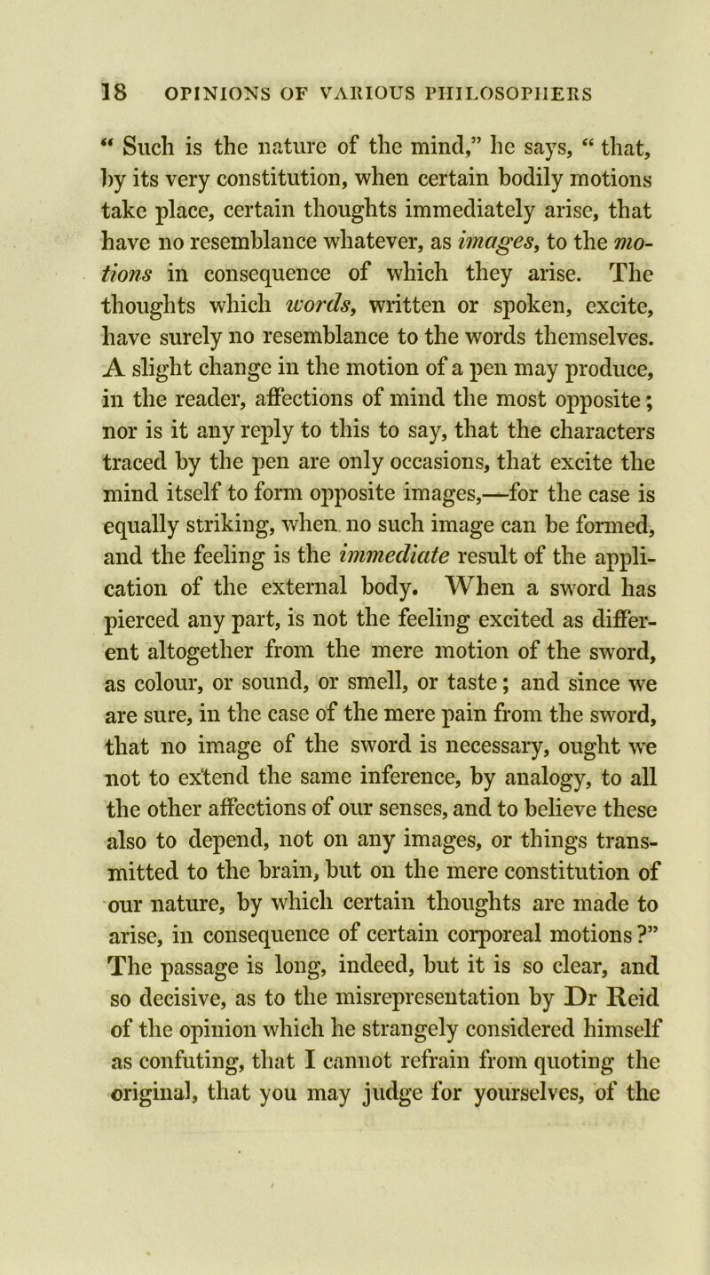 “ Such is the nature of the mind,” he says, “ that, by its very constitution, when certain bodily motions take place, certain thoughts immediately arise, that have no resemblance whatever, as images, to the mo- tions in consequence of which they arise. The thoughts which words, written or spoken, excite, have surely no resemblance to the words themselves. A slight change in the motion of a pen may produce, in the reader, affections of mind the most opposite; nor is it any reply to this to say, that the characters traced by the pen are only occasions, that excite the mind itself to form opposite images,—for the case is equally striking, when no such image can he formed, and the feeling is the immediate result of the appli- cation of the external body. When a sword has pierced any part, is not the feeling excited as differ- ent altogether from the mere motion of the sword, as colour, or sound, or smell, or taste; and since we are sure, in the case of the mere pain from the sword, that no image of the sword is necessary, ought we not to extend the same inference, by analogy, to all the other affections of our senses, and to believe these also to depend, not on any images, or things trans- mitted to the brain, but on the mere constitution of our nature, by which certain thoughts are made to arise, in consequence of certain corporeal motions ?” The passage is long, indeed, but it is so clear, and so decisive, as to the misrepresentation by Dr Reid of the opinion which he strangely considered himself as confuting, that I cannot refrain from quoting the original, that you may judge for yourselves, of the