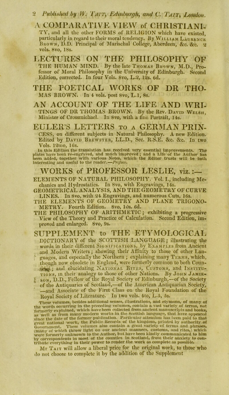 A COMPAIIATIVE VIEW of CHRISTIANI- TY, and all tlio otlier FORMS of RFiLIGION wliich have existed, particularly in re<^ard to their moral tendency. By William Laurence RhOWN, D.D. Principal of Marischal College, Aberdeen, &c. &c. 2 vols. 8vo, 18s. I.ECTURES ON THE PHILOSOPHY OF THE HUMAN MIND. By the late Thomas Brown, M.D., Pro- fessor of Moral Philosophy in the University of Edinburgh. Second Edition, corrected. In four Vols. 8vo, L.2, 12s. 6d. THE POETICAL WORKS OF DR THO- MAS BROWN. In 4 vols. post 8vo, L.l, 8s. AN ACCOUNT OF THE LIFE AND WRI- TINGS OF DR THOMAS BROWN. By the Rev. David Welsh, Minister of Crossmichael. In 8vo, with a fine Portrait, 14s. EULER’S LETTERS to a GERMAN PRIN- CESS, on different subjects in Natural Philosophy. A new Edition. Edited by David Brewster, LL.D., Sec. R.S.E. &c. &c. In two Vols. 12mo, 16s. In this Edition the translation has received vei*y essential improvements. Tlie plates have been re-engraved, and much improved; and a Life of the Author has been added, together with various Notes, which the Editor trusts will be both interesting and useful to the reader.—Preface. WORKS of PROFESSOR LESLIE, viz. ELEMENTS OF NATURAL PHILOSOPHY. Vol. I., including Me- chanics and Hydrostatics. In 8vo, with Engravings, 14s. GEOMETRICAL ANALYSIS, AND THE GEOMETRY OF CURVE LINES. In 8vo, with 24 Engravings, and numerous Cuts, 16s. THE ELEMENTS OF GEOMETRY AND PLANE TRIGONO- METRY. Fourth Edition. 8vo, 10s. 6d. THE PHILOSOPHY OF ARITHMETIC ; exhibiting a progressive View of the Theory and Practice of Calculation. Second Edition, im- proved and enlarged. 8vo, 9s. SUPPLEMENT to THE ETYMOLOGICAI, DICTIONARY of the SCOTTISH LANGUAGE ; illustrating the words in their different Significations, by Examples from Ancient and Modern Writers; showing their Affinity to those of other Lan- guages, and especially the Northern ; explaining many Terms, which, though now obsolete in England, were formerly common to both Coun- ; and elucidating National Rites, Customs, and Institu- tions, m their analogy to those of other Nations. By John Jamie- (: SON, D.D., Fellow of the Royal Society of Edinburgh,—of the Society of the Antiquaries of Scotland,—of the American Antiquarian Society, —and Associate of the First Class on the Royal Foundation of the Royal Society of Literature. In two vols. 4to, L.5, 5s. These volumes, besides additional senses, illustrations, and etymons, of many of the words occurring in the preceding volumes, contain a vast variety of terms, not formerly explained, which have been collected trom ancient manuscripts and books, iis well as from many modern works in the Scottish language, that have appeared since the date of the fomier publication. Particular atteniioii has been paid to that great national work, the Public Records of the kingdom, printed by authority of Ooveriiinent. These volumes also contain a great variety of terms and plirases, (many of which throw light on our ancient manners, customs, and rites,) wliich were formerly unknown to the Author, but liave been kindly communicated to him by correspondents in mo.st of the counties in Scotland, from tlieir uii-xiety to con- tribute everything in their power to render the work as complete as possible. Mr T A it will allow a liberal price for the original work, to those who do not choose to complete it by the addition of the Supplement