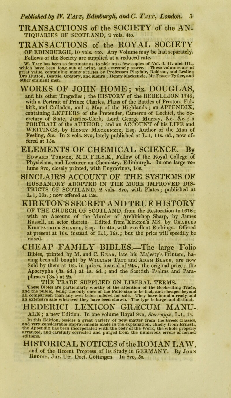 TRANSACTIONS of the SOCIETY of the AN- TIQUARIES OF SCOTLAND, 2 vols. 4to. TRANSACTIONS of the ROYAL SOCIETY OF EDINBURGH, 10 vols. 4to. Any Volume may be had separately. Fellows of the Society are supplied at a reduced rate. W. Tait has been so fortunate as to pick up a few copies of Vol. I. II. and III., which have been long out of print, and extremely scarce. These volumes are of great value, containing many articles by Professors Playfair, Robison, and Leslie ; Drs Hutton, Beattie, Gregory, and Mom’o; Henry Mackenzie, Mr Fraser Tytler, and other eminent men. WORKS OF JOHN HOME; viz. DOUGLAS, and his other Tragedies; the HISTORY of the REBELLION 174S, with a Portrait of Prince Charles, Plans of the Battles of Preston, Fal- kirk, and Culloden, and a Map of the Highlands; an APPENDIX, containing LETTERS of the Pretender, Cameron of Lochiel, the Se- cretary of State, Justice-Clerk, Lord George Murray, &c. &c.; a PORTRAIT of the AUTHOR; and an ACCOUNT of his LIFE and WRITINGS, by Henry Mackenzie, Esq. Author of the Man of Feeling, &c. In 3 vols. 8vo, lately published at L.l, 11s. 6d., now of- fered at 15s. ELEMENTS OF CHEMICAL SCIENCE. By Edward Turner, M.D. F.R.S.E., Fellow of the Royal College of Physicians, and Lecturer on Chemistry, Edinburgh. In one large vo- lume 8VO, closely printed, with Engravings, 16s. SINCLAIRS ACCOUNT OF THE SYSTEMS OF HUSBANDRY ADOPTED IN THE MORE IMPROVED DIS- TRICTS OF SCOTLAND, 2 vols. 8vo, with Plates; published at L.l, 10s.; now offered at 12s. KIRKTON’S SECRET AND TRUE HISTORY OF THE CHURCH OF SCOTLAND, from the Restoration to 1678; with an Account of the Murder of Archbishop Sharp, by James Russell, an actor therein. Edited from Kirkton’s MS. by Charles Kirkpatrick Sharpe, Esq. In 4to, with excellent Etchings. Offered at present at 16s. instead of L.l, 16s.; but the price will speedily be raised. CHEAP FAMILY BIBLES.—The large Folio Bibles, printed by M. and C. Kerr, late his Majesty’s Printers, ha- ving been all bought by William Tait and Adam Black, are now Sold by them at 12s. in quires, instead of 24s., the original price ; the Apocrypha (3s. 6d.) at Is. 6d.; and the Scottish Psalms and Para- phrases (3s.) at 2s. THE TRADE SUPPLIED ON LIBERAL TERMS. These Bibles are particularly worthy of the attention of the Bookselling Trade, and the public, being the only ones of the Folio size to be had, and cheaper beyond all comparison than any ever before offered for sale. They have found a ready and an extensive sale wherever they have been shown. The type is large and distinct. HEDERICI LEXICON GRJICUM MANU- ALE ; a new Edition. In one volume Royal 8vo, Stereotype, L.l, Is. In this Edition, besides a great variety of new matter from the Greek Classics, and very considerable improvements made in the explanation, cliielly from Emesti, the Appendix has been incorporated with the body of the Work, the whole properly arranged, and cai’efully corrected and purged from the numerous ei’rors of former editions. HISTORICAL NOTICES of the ROMAN LAW, and of the Recent Progress of its Study in GERMANY. By John Keddie, Jur. Utr. Doct. Gottingen. In 8vo, 5s.