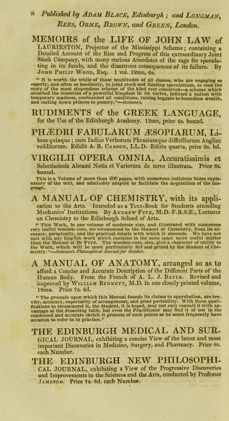 Rees, Orme, Brown, and Green, London. MEMOIRS of the LIFE OF JOHN LAW of LAURIESTON, Projector of the Mississippi Scheme; containing a Detailed Account of the Rise and Progress of this extraordinary Joint Stock Company, with many curious Anecdotes of the rage for specula- ting in its funds, and the disastrous consequences of its failure. By John Philip Wood, Esq. 1 vol. 12mo, 6s. “ It Is worth the while of those multitudes of all classes, who are engaging so eagerly, and often so heedlessly, in joint stock and fiuiding speculations, to read the story of the most stupendous scheme of the kind ever conceived a scheme which absorbed the resources of a powerful kingdom in its vortex, infected a nation with temporally madness, confounded all conditions, raising beggai’s to boundless wealth, and casting down princes to penury.”—Scots»za/i. RUDIMENTS of the GREEK LANGUAGE, for the Use of the Edinburgh Academy. 12mo, price 4s. bound. PH^DRI FABULARUM ^SOPIARUM, Li- brosquinque; cum Indice Verborum Phrasiumque difficiliorum Anglice redditorum. Edidit A. R. Carson, LL.D. Editio quarta, price 2s. bd. VIRGILII OPERA OMNIA, Accuratissimis et Selectissimis Abrami Notis et Variorum de novo illustrata. Price 6s. hound. This is a Volume of more than 600 pages, with numerous judicious Notes expla- natory of the text, and admi:»ably adapted to facilitate the acquisition of the lan- guage. A MANUAL OF CHEMISTRY, with its appli- cation to the Arts. Intended as a Text-Book for Students attending Mechanics’ Institutions. By Andrew Fyfe, M.D. F.R.S.E., Lecturer on Chemistry to the Edinburgh School of Arts. “ This Work, in one volume of moderate size, and illustrated with numerous very useful wooden cuts, we i*ecommend to the Student of Chemistry, from its ac- curacy, perspicuity, and the practical details with which it abounds. We have not met with any English work which contains in the same space more useful matter than the Manual of Dr Fyfe. The wooden-cuts, also, give a character of utility to the Work, which will be most particulaiiy felt and prized by the Student of Che- mistry. -—Jameson’s Philosophical Journal for October. A MANUAL OF ANATOMY, arranged so as to afford a Concise and Accurate Description of the Different Parts of the Human Body. From the French of A. L. J. Bayle. Revised and improved by William Bennett, M.D. in one closely printed volume, 18mo. Price 7 s. 6d. “ The grounds upon which this Manual founds its claims to approbation, are bre- vity, accuracy, superiority of airangement, and great portability. With these quali- fications to recommend it, the Student, it is hoped, may not only consult it with ad- vantage at the dissecting table, but even the Practitioner may find it of use in the condensed and accurate sketch it presents of such points as he must frequently have occasion to refer to in pi-actice.” THE EDINBURGH MEDICAL AND SUR- GICAL JOURNAL, exhibiting a concise View of the latest and most important Discoveries in Medicine, Surgery, and Pharmacy. Price 6s. each Number. THE EDINBURGH NEW PHILOSOPHI- CAL JOURNAL, exhibiting a View of the Progressive Discoveries and Improvements in the Sciences and the Arts, conducted by Professor Jameson. Price 7s. 6d. each Number.