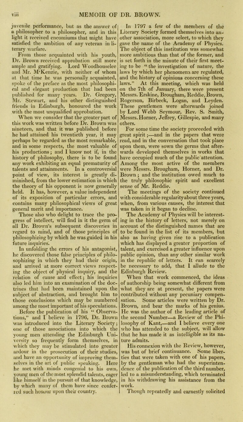 juvenile performance, but as the answer of u philosopher to a jihilosopher, and in this light it received encomiums that might have satisfied the ambition of any veteran in li- terary warfare. From those acquainted with his youth, Dr. Brown received approbation still more ample and gratifying. Lord Woodhouselee and Mr. M‘Kenzie, with neither of whom at that time he was personally acquainted, spoke of the preface as the most philosophi- cal and elegant production that had been ])ublished for many years. Dr. Gregory, Mr. Stewart, and his other distinguished friends in Edinburgh, honoured the work with the most unqualified approbation. When we consider that the greater part of this work was written before Dr. Brown was nineteen, and that it was published before he had attained his twentieth year, it may perhaps be regarded as the most remarkable, and in some respects, the most valuable of his productions; and I know not if, in the history of philosophy, there is to be found any work exhibiting an equal prematurity of talents and attainments. In a controversial point of view, its interest is greatly di- minished, from the lower estimation in which the theory of his opponent is now generally held. It has, however, a value independent of its exposition of particular errors, and contains many philosophical views of great general merit and importance. Those also who delight to trace the pro- gress of intellect, will find in it the germ of all Dr. Brown’s subsequent discoveries in I’egard to mind, and of those principles of philosophizing by which he was guided in his future inquiries. In unfolding the errors of his antagonist, he discovered those false principles of philo- sophizing in which they had their origin, and arrived at more correct views respect- ing the object of physical inquiry, and the relation of cause and effect; his inquiries also led him into an examination of the doc- trines that had been maintained upon the subject of abstraction, and brought him to those conclusions which may be numbered among the most important of his speculations. Before the publication of his “ Observa- tions,” and I believe in 1796, Dr. Brown was introduced into the Literary Society; one of those associations into which the young men attending the Edinburgh Uni- versity so frequently form themselves, in which they may be stimulated into greater ardour in the prosecution of their studies, and have an opportunity of improving them- selves in the art of public speaking. Here he met with minds congenial to his own, young men of the most splendid talents, eager like himself in the pursuit of that knowledge, by which many of them have since confer- icd such honoiu upon thch country. In 1797 a few of the members of the Literary Society formed themselves into an- other association, more select, to which they gave the name of the Academy of Physics. The object of this institution was somew'hat more ambitious than that of the former, and is set forth in the minute of their first meet- ing to be “ the investigation of nature, the laws by which her phenomena are regulated, and the history of opinions concerning these laws.” At this meeting, which was held on the 7th of January, there were present Messrs. Erskine, Brougham, Reddie, Brown, Rogerson, Birbeck, Logan, and Leyden. These gentlemen were afterwards joined by Lord Webb Seymour, Rev. S. Smith, Messrs. Horner, Jeffrey, Gillespie, and many others. For some time the society proceeded with gi’eat spirit;—and in the papers that were read, and in the conversation that took place upon them, were sown the germs that after- wards developed themselves in works that have occupied much of the public attention. Among the most active of the members were Messrs. Brougham, Horner, and Dr. Brown ; and the institution owed much to the truly philosophic spirit and excellent sense of Mr. Reddie. The meetings of the society continued with considerable regularity about three years, when, from various causes, the interest that was taken in it began to decline. The Academy of Physics will be interest- ing in the history of letters, not merely on account of the distinguished names that are to be found in the list of its members, but also as having given rise to a publication which has displayed a greater proportion of talent, and exercised a greater influence upon public opinion, than any other similar work in the republic of letters. It can scarcely be necessary to add, that I allude to the Edinburgh Review. When that work commenced, the ideas of authorship being somewhat different from what they are at present, the papers were contributed without any pecuniary compen- sation. Some articles were written by Dr. Brown, and bear the marks of his genius. He was the author of the leading article of the second Number—a Review of the Phi- losophy of Kant,—and I believe every one who has attended to the subject, will allow that he has made it as intelligible as its na- ture admits. His connexion with the Review, however, was but of brief continuance. Some liber- ties that were taken with one of his papers, by the gentleman who had the superinten- dence of the publication of the third number, led to a misunderstanding, which terminated in his withdrawing his assistance from the work. Though repeatedly ;uul earnestly solicited