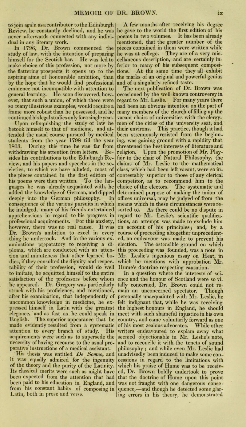 to join again as a contributor to the Edinburgh Review, he constantly declined, and he was never afterwards connected with any indivi- dual in any literary work. In 1796, Dr. Brown commenced the study of law, with the intention of preparing himself for the Scotish bar. He was led to make choice of this profession, not more by the flattering prospects it opens up to the aspiring aims of honourable ambition, than by the hope that he would find professional eminence not incompatible with attention to general learning. He soon discovered, how- ever, that such a union, of which there were so many illustrious examples, would require a frame more robust than he possessed, and he continued his legal studies only fora single year. Upon relinquishing the study of law he betook himself to that of medicine, and at- tended the usual course pursued by medical students from the year 1798 till the year 1803. During this time he was far from withdrawing his attention from letters. Be- sides his contributions to the Edinburgh Re- view, and his papers and speeches in the so- cieties, to which we have alluded, most of the pieces contained in the first edition of his poems were then written. To the lan- guages he was already acquainted with, he added the knowledge of German, and dipped deeply into the German philosophy. In consequence of the various piu’suits in which he indulged, many of his friends entertained apprehensions in regard to his progress in professional acquirements. For this anxiety, however, there was no real cause. It was Dr. Brown’s ambition to excel in every thing he undertook. And in the various ex- aminations preparatory to receiving a di- j)loma, which are conducted with an atten- tion and minuteness that other learned bo- dies, if they consulted the dignity and respec- tability of their profession, would do well to imitate, he acquitted himself to the entire satisfaction of the professors before whom he appeared. Dr. Gregory was particularly struck with his proficiency, and mentioned, after his examination, that independently of uncommon knowledge in medicine, he ex- pressed himself in Latin with the greatest elegance, ’ and as fast as he could speak in English. The superior appearance that he made evidently resulted from a systematic attention to every branch of study. His acquirements were such as to supersede the necessity of having recourse to the usual pre- parative instructions of a medical assistant. His thesis was entitled De Somno, and it was equally admired for the ingenuity of the theory and the purity of the Latinity. Its classical merits were such as might have been expected from the attention that had been paid to his education in England, and from his constant habits of composing in Latin, both in prose and verse. A few months after receiving his degree he gave to the w'oi’ld the first edition of his poems in two volumes. It has been already mentioned, that the greater number of the pieces contained in them were written while he was at college. They are of a very mis- cellaneous description, and are certainly in- ferior to many of his subsequent composi- tions. At the same time they all exhibit the mai’ks of an original and powerful genius and of a singularly refined taste. The next publication of Dr. Brown was occasioned by the well-known controversy in regard to Mr. Leslie. For many years there had been an obvious intention on the part of many members of the church of filling up the vacant chairs of universities with the clergy- men of the cities of the university seat, and their environs. This practice, though it had been strenuously resisted from the beginn- ing, was gaining ground with a rapidity that threatened the best interests of literature and religion. Upon the promotion of Mr. Play- fair to the chair of Natural Philosophy, the claims of Mr. Leslie to the mathematical class, which had been left vacant, were so in- contestably superior to those of any clerical competitor, as to recommend him to the choice of the electors. The systematic and determined purpose of making the union of offices universal, may be judged of from the means which in these circumstances were re- sorted to. As there could be no dispute in regard to Mi-. Leslie’s scientific qualifica- tions, an attempt was made to exclude him on account of his principles; and, by a course of proceeding altogether unprecedent- ed, an endeavour was made to prevent his election. The ostensible ground on which this proceeding was founded, was a note in Mr. Leslie’s ingenious essay on Heat, in which he mentions with approbation Mr. Hume’s doctrine respecting causation. In a question where the interests of sci- ence and the honour of Scotland were so vi- tally concerned. Dr. Brown could not re- main an unconcerned spectator. Though personally unacquainted with Mr. Leslie, he felt indignant that, while he w'as receiving the highest honours in England, he should meet with such shamefid injustice in his own country, and came voluntarily foi^vard as one of his most zealous advocates. While other writers endeavoured to explain away what seemed objectionable in Mr. Leslie’s note, and to reconcile it with the tenets of sound philosophy ; and while even Mr. Leslie had unadvisedly been induced to make some con- cessions in regard to the limitations with which his praise of Hume was to be receiv- ed, Dr. Brown boldly undertook to prove that the doctrine of Hume upon this point was not fraught with one dangerous conse- quence,—and though he detected some glar- ing errors in his theory, he demonstrated