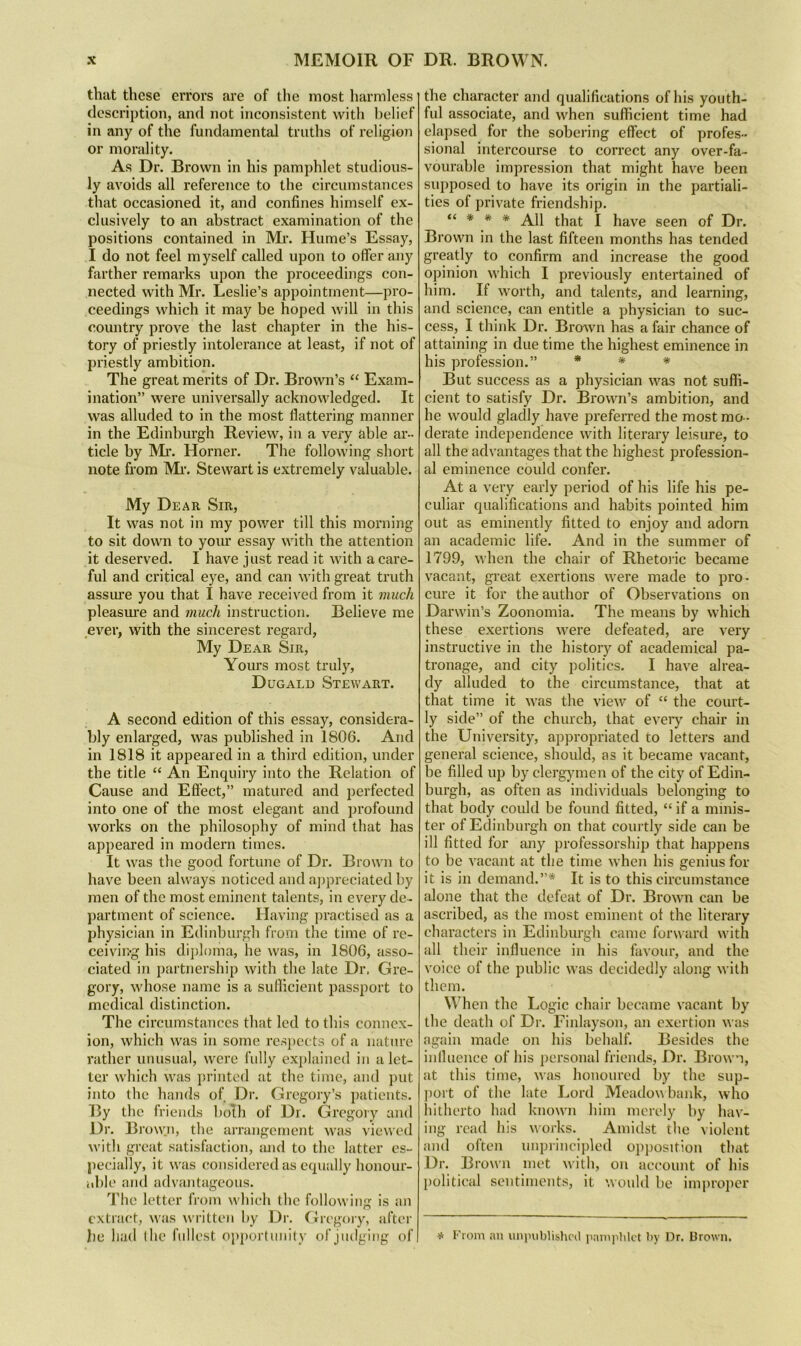 that these errors are of the most harmless description, and not inconsistent with belief in any of the fundamental truths of religion or morality. As Dr. Brown in his pamphlet studious- ly avoids all reference to the circumstances that occasioned it, and confines himself ex- clusively to an abstract examination of the positions contained in Mr. Hume’s Essay, I do not feel m yself called upon to offer any farther remarks upon the proceedings con- nected with Mr. Leslie’s appointment—pro- ceedings which it may be hoped will in this country prove the last chapter in the his- tory of priestly intolerance at least, if not of priestly ambition. The great merits of Dr. Brown’s “ Exam- ination” were universally acknowledged. It was alluded to in the most flattering manner in the Edinburgh Review, in a very able ar- ticle by Mr. Horner. The following short note from Mi-. Stewart is extremely valuable. My Dear Sir, It was not in my power till this morning to sit down to yoiu’ essay with the attention it deserved. I have just read it with a care- ful and critical eye, and can with great truth assure you that I have received from it much pleasure and much instruction. Believe me ever, with the sincerest regard. My Dear Sir, Yours most truly, Dugald Stewart. A second edition of this essay, considera- bly enlarged, was published in 1806. And in 1818 it appeared in a third edition, under the title “ An Enquiry into the Relation of Cause and Effect,” matured and perfected into one of the most elegant and profound works on the philosophy of mind that has appeared in modern times. It was the good fortune of Dr. Brown to have been always noticed and ajipreciated by men of the most eminent talents, in every de- jiartment of science. Having jiractised as a physician in Edinburgh from the time of re- ceiving his diploma, he was, in 1806, asso- ciated i)i partnership with the late Dr, Gre- gory, whose name is a sullicient passport to medical distinction. The circumstances that led to this connex- ion, which was in some respects of a nature rather unusual, were fully explained in a let- ter which was i)rinted at the time, and put into the hands of Dr. Gregory’s patients. By the friends bolh of Dr. Gregory and Dr. Brow.n, the arrangement was viewed with great satisfaction, tuid to the latter es- |)ecially, it was considered as equally honour- nble and adva)itageons. The letter from whieh the following is an extract, was written by Dr. Gregory, after be had the fullest o))portuni(y orjudging of the character and qualifications of his youth- ful associate, and when sufficient time had elapsed for the sobering effect of profes- sional intercourse to correct any over-fa- vourable impression that might have been supposed to have its origin in the partiali- ties of private friendship. “ * * * All that I have seen of Dr. Brown in the last fifteen months has tended greatly to confirm and increase the good opinion which I previously entertained of him. If worth, and talents, and learning, and science, can entitle a physician to suc- cess, I think Dr. Brown has a fair chance of attaining in due time the highest eminence in his profession.” * * * But success as a physician was not suffi- cient to satisfy Dr. Brown’s ambition, and he would gladly have preferred the most mo- derate independence with literary leisure, to all the advantages that the highest profession- al eminence could confer. At a very early period of his life his pe- culiar qualifications and habits pointed him out as eminently fitted to enjoy and adorn an academic life. And in the summer of 1799, when the chair of Rhetoiic became vacant, great exertions were made to pro- cure it for the author of Observations on Darwin’s Zoonomia. The means by which these exertions were defeated, are very instructive in the history of academical pa- tronage, and city politics. I have alrea- dy alluded to the circumstance, that at that time it was the view of “ the court- ly side” of the church, that every- chair in the University, appropriated to letters and general science, should, as it became vacant, be filled up by clergymen of the city of Edin- burgh, as often as individuals belonging to that body could be found fitted, “ if a minis- ter of Edinburgh on that courtly side can be ill fitted for any professorship that happens to be vacant at the time when his genius for it is in demand.”* It is to this circumstance alone that the defeat of Dr. Brown can be ascribed, as the most eminent ot the literary characters in Edinburgh came forward with all their influence in his favour, and the voice of the public was decidedly along with them. When the Logic chair became vacant by the death of Di-. Finlayson, an exertion was again made on his behalf. Besides the influence of his personal friends, Dr. Brown, at this time, was honoured by the sup- port of the late Lord Meadoubank, who hitherto had known him merely by hav- ing read his works. Amidst the violent and often unprineipled o])position that Dr. Brown met with, on aeeount of his })olitieal sentiments, it would be improper * from an uniniblislu’il iiamiihlct by Dr. Brown.