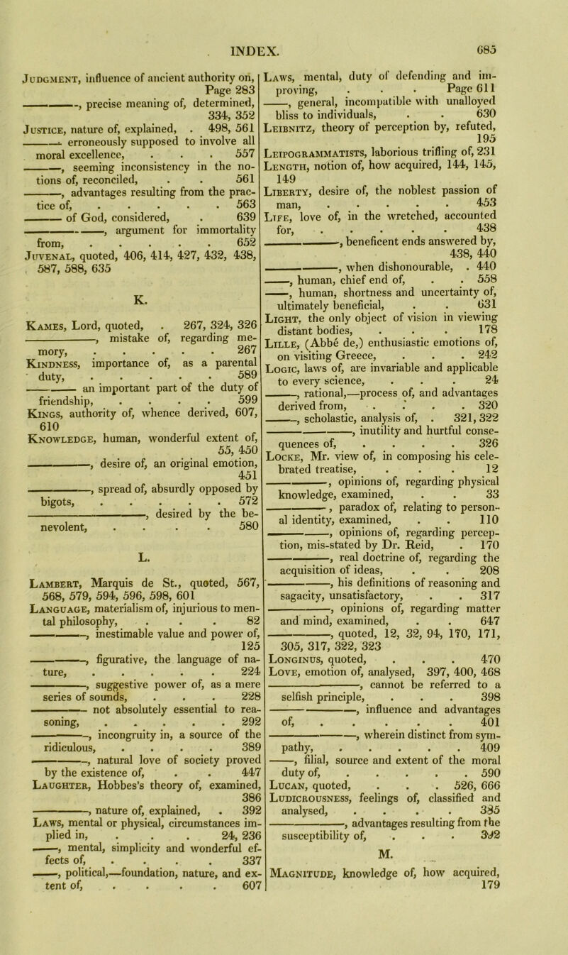 Judgment, influence of ancient authority on, Page 283 . .. precise meaning of, determined, 334, 352 Justice, nature of, explained, . 498, 561 s. erroneously supposed to involve all moral excellence, . . . 557 , seeming inconsistency in the no- tions of, reconciled, . . 561 , advantages resulting from the prac- tice of, . • . • • 563 of God, considered, . 639 , argument for immortality from, ..... 652 Juvenal, quoted, 406, 414, 427, 432, 438, 587, 588, 635 K. Kames, Lord, quoted, . 267, 324, 326 , mistake of, regarding me- mory, .... 267 Kindness, importance of, as a parental duty, ..... 589 an important part of the duty of friendship, .... 599 Kings, authority of, whence derived, 607, 610 Knowledge, human, wonderful extent of, 55, 450 , desire of, an original emotion, 451 , spread of, absurdly opposed by bigots, ..... 572 . — . ■ ■—desired by the be- nevolent, .... 580 L. Lambert, Marquis de St., quoted, 567, 568, 579, 594, 596, 598, 601 Language, materialism of, injurious to men- tal philosophy, . . . 82 , inestimable value and power of, 125 , figurative, the language of na^ ture, ..... 224 , suggestive power of, as a mere series of sounds, . . . 228 not absolutely essential to rea- soning, ..... 292 ■ , incongruity in, a source of the ridiculous, .... 389 , natural love of society proved by the existence of, . . 447 Laughter, Hobbes’s theory of, examined, 386 , nature of, explained, . 392 Laws, mental or physical, circumstances im- plied in, . . . 24, 236 , mental, simplicity and wonderful ef- fects of, . . . . 337 ■ political,—foundation, nature, and ex- Laws, mental, duty of defending and im- proving, . • • P,age 611 , general, incompatible with unalloyed bliss to individuals, . . 630 Leibnitz, theory of perception by, refuted, 195 Leipogrammatists, laborious trifling of, 231 Length, notion of, how acquired, 144, 145, 149 Liberty, desire of, the noblest passion of man, ..... 453 Life, love of, in the wretched, accounted for, ..... 438 beneficent ends answered by, 438, 440 , w'hen dishonourable, . 440 , human, chief end of, . . 558 , human, shortness and uncertainty of, ultimately beneficial, . . 631 Light, the only object of vision in viewing distant bodies, . . .178 Lille, (Abbe de,) enthusiastic emotions of, on visiting Greece, . . . 242 Logic, laws of, are invariable and applicable to every science, ... 24 , rational,—process of, and advantages derived from, . . 320 , scholastic, analysis of, . 321,322 , inutility and hurtful conse- quences of, ... . 326 Locke, Mr. view of, in composing his cele- brated treatise, . . . 12 , opinions of, regarding physical knowledge, examined, . . 33 , paradox of, relating to person- al identity, examined, . . 110 , opinions of, regarding percep- tion, mis-stated by Dr. Reid, . 170 , real doctrine of, regarding the acquisition of ideas, . . 208 , his definitions of reasoning and sagacity, unsatisfactory, . . 317 , opinions of, regarding matter and mind, examined, . . 647 , quoted, 12, 32, 94, 170, 171, 305, 317, 322, 323 Longinus, quoted, . . . 470 Love, emotion of, analysed, 397, 400, 468 , cannot be referred to a selfish principle, . . . 398 , influence and advantages of, . . ... 401 ■■■ ■ , wherein distinct from sym- pathy, 409 , filial, source and extent of the moral duty of, 590 Lucan, quoted, . . . 526, 666 Ludicrousness, feelings of, classified and analysed, .... 385 , advantages resulting from the susceptibility of, . . • 3*92 M. Magnitude, knowledge of, how acquired,