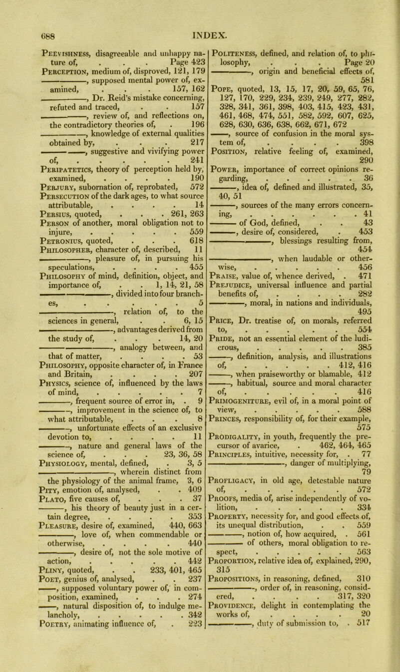 Peevishness, disagreeable and unhappy na- ture of, . . . Page 423 Perception, medium of, disproved, 121, 179 , supposed mental power of, ex- amined, . . . 157, 162 ——, Dr. Reid’s mistake concerning, refuted and traced, . . 157 . , review of, and reflections on, the contradictory theories of, . 196 , knowledge of external qualities obtained by, . . . 217 .. — —, suggestive and vivifying power of, .... . 241 Peripatetics, theory of perception held by, examined, . . . . 190 Perjury, subornation of, reprobated, 572 Persecution of the dark ages, to what source attributable, . . . . 14 Persius, quoted, . . .261, 263 Person of another, moral obligation not to injure, ..... 559 Petronius, quoted, . . . 618 Philosopher, character of, described, 11 ■ , pleasure of, in pursuing his speculations, .... 455 Philosophy of mind, definition, object, and importance of, . . 1, 14, 21, 58 , divided into four branch- es, . . • . . 5 I , relation of, to the sciences in general, . . 6, 15 — , advantages derived from the study of, . . . 14, 20 , analogy between, and that of matter, . . . .53 Philosophy, opposite character of, in France and Britain, .... 207 Physics, science of, influenced by the laws of mind, ..... 7 , frequent source of error in, . 9 , improvement in the science of, to what attributable, . . . 8 , unfortunate efiects of an exclusive devotion to, . . . . 11 —, nature and general laws of the science of, . . . 23, 36, 58 Physiology, mental, defined, . 3, 5 , wherein distinct from the physiology of the animal frame, 3, 6 Pity, emotion of, analysed, . . 409 Plato, five causes of, . . . 37 , his theory of beauty just in a cer- tain degree, .... 353 Pleasure, desire of, examined, 440, 663 , love of, when commendable or otherwise, .... 440 , desire of, not the sole motive of action, ..... 442 Pliny, quoted, . . 233, 401, 465 Poet, genius of, analysed, . . 237 ——, supposed voluntary power of, in com- position, examined, . . . 274 —, natural disposition of, to indulge me- lancholy, ..... 342 Poetry, animating influence of, . 223 Politeness, defined, and relation of, to phi- losophy, . . . Page 20 , origin and beneficial eflects of, 581 Pope, quoted, 13, 15, 17, 20, 59, 65, 76, 127, 170, 229, 234, 239, 249, 277, 282, 328, 341, 361, 398, 403, 415, 423, 431, 461, 468, 474, 551, 582, 592, 607, 625, 628, 630, 636, 638, 662, 671, 672 ——, source of confusion in the moral sys- tem of, ... . 398 Position, relative feeling of, examined, 290 Power, importance of correct opinions re- garding, ..... 36 , idea of, defined and illustrated, 35, 40, 51 , sources of the many errors concern- ing, . . . . . .41 of God, defined, . . 43 —■ , desire of, considered, . 453 ■—— , blessmgs resulting fi:om, 454 ■ ■ —I.., when laudable or other- wise, 456 Praise, value of, whence derived, . 471 Prejudice, vmiversal influence and partial benefits of, ... . 282 , moral, in nations and individuals, 495 Price, Dr. treatise of, on morals, referred to, . . . . . 554 Pride, not an essential element of the ludi- crous, ..... 385 f definition, analysis, and illustrations of, 412, 416 , when praiseworthy or blamable, 412 , habitual, source and moral character of, . . . . . 416 Primogeniture, evil of, in a moral point of view, ..... 588 Princes, responsibility of, for their example, 575 Prodigality, in youth, frequently the pre- em’sor of avarice, . 462, 464, 465 Principles, intuitive, necessity for, . 77 I ' ■ -, danger of multiplying, 79 Profligacy, in old age, detestable natiu-e of, . . . . . 572 Proofs, media of, arise independently of vo- lition, ..... 334 Property, necessity for, and good effects of, its unequal distribution, . . 559 , notion of, how acquired, . 561 of others, moral obligation to re- spect, ..... 563 Proportion, relative idea of, explained, 290, 315 Propositions, in reasoning, defined, 310 , order of, in reasoning, consid- ered, . . . . 317, 320 Providence, delight in contemplating the works of, .... 20 ■ — ■, duty of submission to, . 517