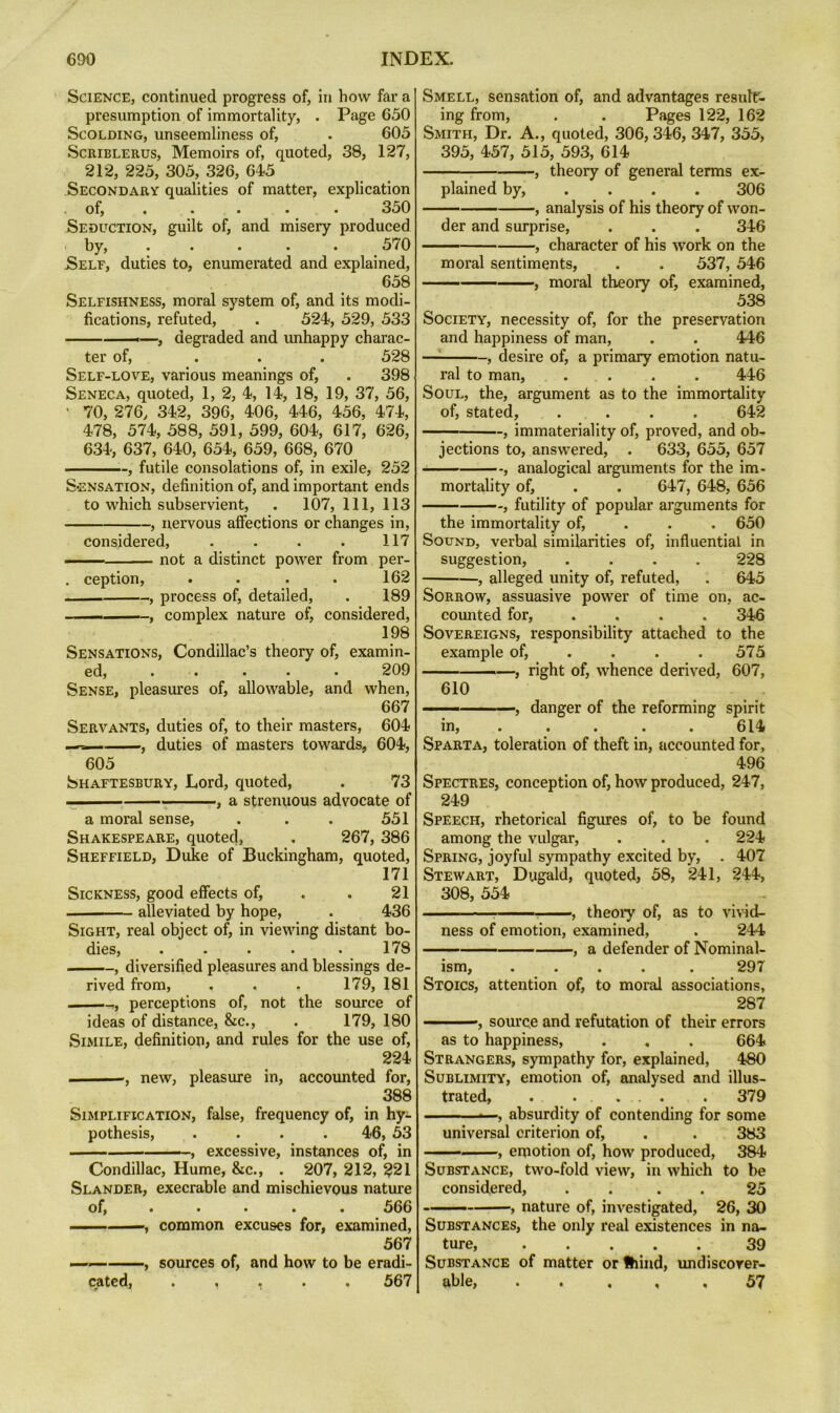 Science, continued progress of, in bow far a presumption of immortality, . Page 650 Scolding, unseemliness of, • 605 ScRiBLERUs, Memoirs of, quoted, 38, 127, 212, 225, 305, 326, 645 Secondary qualities of matter, explication of, . . . . . 350 Seduction, guilt of, and misery produced by, 570 Self, duties to, enumerated and explained, 658 Selfishness, moral system of, and its modi- fications, refuted, . 524, 529, 533 ——.—, degraded and unhappy charac- ter of, ... 528 Self-love, various meanings of, . 398 Seneca, quoted, 1, 2, 4, 14, 18, 19, 37, 56, ' 70, 276, 342, 396, 406, 446, 456, 474, 478, 574, 588, 591, 599, 604, 617, 626, 634, 637, 640, 654, 659, 668, 670 , futile consolations of, in exile, 252 Sensation, definition of, and important ends to which subservient, . 107, 111, 113 , nervous affections or changes in, considered, . . . . 117 ■■■ -■ not a distinct power from per- . ception, . . . . 162 , process of, detailed, . 189 - , complex nature of, considered, 198 Sensations, Condillac’s theory of, examin- ed, ..... 209 Sense, pleasures of, allowable, and when, 667 Servants, duties of, to their masters, 604 — , duties of masters towards, 604, 605 Shaftesbury, Lord, quoted, . 73 ■ , a strenuous advocate of a moral sense, . . . 551 Shakespeare, quoted, . 267, 386 Sheffield, Duke of Buckingham, quoted, 171 Sickness, good effects of, . . 21 alleviated by hope, . 436 Sight, real object of, in viewing distant bo- dies, . . . . . 178 , diversified pleasures and blessings de- rived from, . . . 179, 181 , perceptions of, not the source of ideas of distance, &c., . 179, 180 Simile, definition, and rules for the use of, 224 ——, new, pleasure in, accounted for, 388 Simplification, false, frequency of, in hy- pothesis, .... 46, 53 —— ■ - , excessive, instances of, in Condillac, Hume, &c., . 207, 212, 221 Slander, execrable and mischievous nature of, ..... 566 common excuses for, examined, 567 —— , sources of, and how to be eradi- cated, ..... 567 Smell, sensation of, and advantages result- ing from, . . Pages 122, 162 Smith, Dr. A., quoted, 306,346, 347, 355, 395, 457, 515, 593, 614 , theory of general terms ex- plained by, ... . 306 —— , analysis of his theory of won- der and surprise, . . . 346 , character of his work on the moral sentiments, . . 537, 546 —— , moral theory of, examined, 538 Society, necessity of, for the preservation and happiness of man, . . 446 —^ , desire of, a primary emotion natu- ral to man, .... 446 Soul, the, argument as to the immortality of, stated, .... 642 immateriality of, proved, and ob- jections to, answered, . 633, 655, 657 , analogical arguments for the im- mortality of, . . 647, 648, 656 , futility of popular arguments for the immortality of, . . . 650 Sound, verbal similarities of, influential in suggestion, .... 228 , alleged unity of, refuted, . 645 Sorrow, assuasive power of time on, ac- comited for, .... 346 Sovereigns, responsibility attached to the example of, . . . .575 -—, right of, whence derived, 607, 610 ■ , danger of the reforming spirit in, .... . 614 Sparta, toleration of theft in, accounted for, 496 Spectres, conception of, how produced, 247, 249 Speech, rhetorical figures of, to be found among the vulgar, . . . 224 Spring, joyful sympathy excited by, . 407 Stewart, Dugald, quoted, 58, 241, 244, 308, 554 , theoiy of, as to vivid- ness of emotion, examined, . 244 , a defender of Nominal- ism, ..... 297 Stoics, attention of, to moral associations, 287 , source and refutation of their errors as to happiness, . , . 664 Strangers, sympathy for, explained, 480 Sublimity, emotion of, analysed and illus- trated, . . ... . 379 ■ — , absurdity of contending for some universal criterion of, . . 383 , emotion of, how produced, 384 Substance, two-fold view, in which to be considered, . . . . 25 —— , nature of, investigated, 26, 30 Substances, the only real existences in na- ture, 39 Substance of matter orfhind, imdiscorer- able, . . . , . 57